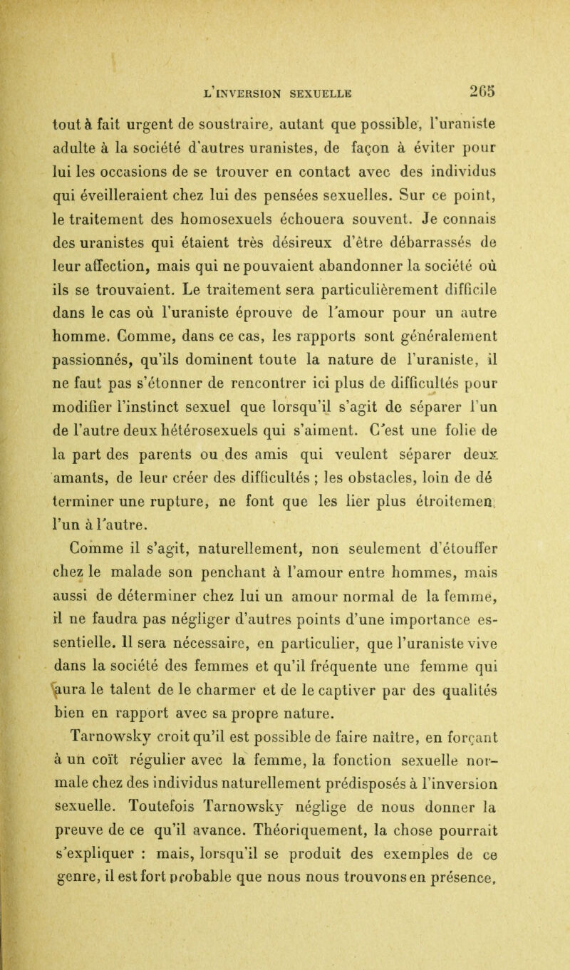 tout à fait urgent de soustraire, autant que possible, l'uraniste adulte à la société d'autres uranistes, de façon à éviter pour lui les occasions de se trouver en contact avec des individus qui éveilleraient chez lui des pensées sexuelles. Sur ce point, le traitement des homosexuels échouera souvent. Je connais des uranistes qui étaient très désireux d'être débarrassés de leur affection, mais qui ne pouvaient abandonner la société où ils se trouvaient. Le traitement sera particulièrement difficile dans le cas où l'uraniste éprouve de l'amour pour un autre homme. Comme, dans ce cas, les rapports sont généralement passionnés, qu'ils dominent toute la nature de l'uraniste, il ne faut pas s'étonner de rencontrer ici plus de difficultés pour modifier l'instinct sexuel que lorsqu'il s'agit de séparer Fun de l'autre deux hétérosexuels qui s'aiment. C'est une folie de la part des parents ou des amis qui veulent séparer deux amants, de leur créer des difficultés ; les obstacles, loin de dé terminer une rupture, ne font que les lier plus étroitemen; l'un à l'autre. Comme il s'agit, naturellement, non seulement d'étouffer chez le malade son penchant à l'amour entre hommes, mais aussi de déterminer chez lui un amour normal de la femme, il ne faudra pas négliger d'autres points d'une importance es- sentielle. 11 sera nécessaire, en particulier, que l'uraniste vive dans la société des femmes et qu'il fréquente une femme qui ^iura le talent de le charmer et de le captiver par des qualités bien en rapport avec sa propre nature. Tarnowsky croit qu'il est possible de faire naître, en forçant à un coït régulier avec la femme, la fonction sexuelle nor- male chez des individus naturellement prédisposés à l'inversion sexuelle. Toutefois Tarnowsky néglige de nous donner la preuve de ce qu'il avance. Théoriquement, la chose pourrait s'expliquer : mais, lorsqu'il se produit des exemples de ce genre, il est fort probable que nous nous trouvons en présence,