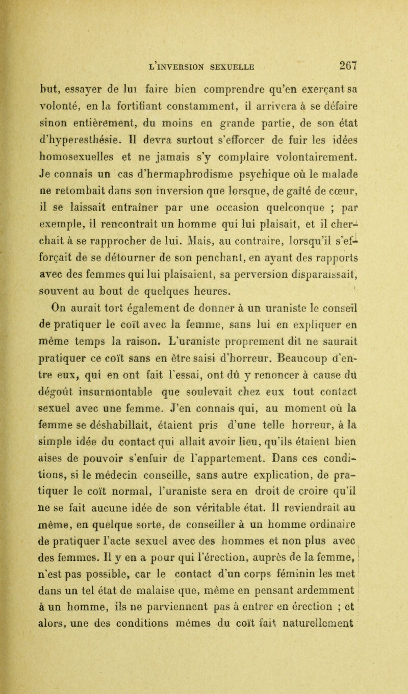 but, essayer de lui faire bien comprendre qu'en exerçant sa volonté, en la fortifiant constamment, il arrivera à se défaire sinon entièrement, du moins en grande partie, de son état d'hyperesthésie. Il devra surtout s'efforcer de fuir les idées homosexuelles et ne jamais s'y complaire volontairement. Je connais un cas d'hermaphrodisme psychique où le malade ne retombait dans son inversion que lorsque, de gaité de cœur, il se laissait entraîner par une occasion quelconque ; par exemple, il rencontrait un homme qui lui plaisait, et il cher- chait à se rapprocher de lui. Mais, au contraire, lorsqu'il s'ef* forçait de se détourner de son penchant, en ayant des rapports avec des femmes qui lui plaisaient, sa perversion disparaissait, souvent au bout de quelques heures. On aurait tort également de donner à un uraniste le conseil de pratiquer le coït avec la femme, sans lui en expliquer en même temps la raison. L'uraniste proprement dit ne saurait pratiquer ce coït sans en être saisi d'horreur. Beaucoup d'en- tre eux, qui en ont fait l'essai, ont dû y renoncer à cause dû dégoût insurmontable que soulevait chez eux tout contact sexuel avec une femme. J'en connais qui, au moment où la femme se déshabillait, étaient pris d'une telle horreur, à la simple idée du contact qui allait avoir lieu, qu'ils étaient bien aises de pouvoir s'enfuir de l'appartement. Dans ces condi- tions, si le médecin conseille, sans autre explication, de pra- tiquer le coït normal, l'uraniste sera en droit de croire qu'il ne se fait aucune idée de son véritable état. Il reviendrait au même, en quelque sorte, de conseiller à un homme ordinaire de pratiquer l'acte sexuel avec des hommes et non plus avec des femmes. Il y en a pour qui l'érection, auprès de la femme, ! n'est pas possible, car le contact d'un corps féminin les met dans un tel état de malaise que, même en pensant ardemment à un homme, ils ne parviennent pas à entrer en érection ; et alors, une des conditions mêmes du coït fait naturellement