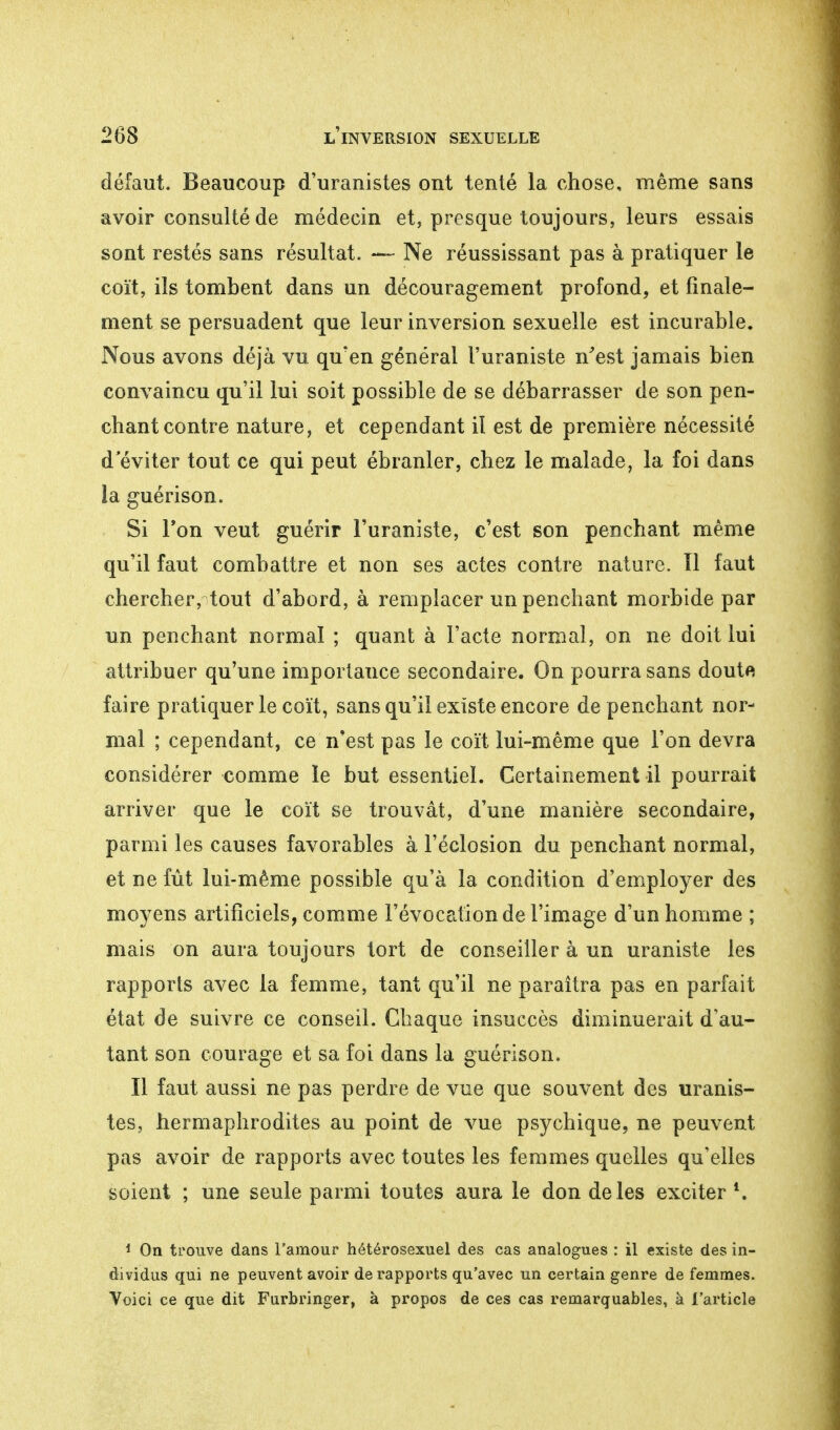 défaut. Beaucoup d'uranistes ont tenté la chose, même sans avoir consulté de médecin et, presque toujours, leurs essais sont restés sans résultat. — Ne réussissant pas à pratiquer le coït, ils tombent dans un découragement profond, et finale- ment se persuadent que leur inversion sexuelle est incurable. Nous avons déjà vu qu'en général l'uraniste n'est jamais bien convaincu qu'il lui soit possible de se débarrasser de son pen- chant contre nature, et cependant il est de première nécessité d éviter tout ce qui peut ébranler, chez le malade, la foi dans la guérison. Si Ton veut guérir l'uraniste, c'est son penchant même qu'il faut combattre et non ses actes contre nature. Il faut chercher, tout d'abord, à remplacer un penchant morbide par un penchant normal ; quant à l'acte normal, on ne doit lui attribuer qu'une importance secondaire. On pourra sans doute faire pratiquer le coït, sans qu'il existe encore de penchant nor- mal ; cependant, ce n'est pas le coït lui-même que l'on devra considérer comme le but essentiel. Certainement il pourrait arriver que le coït se trouvât, d'une manière secondaire, parmi les causes favorables à l'éclosion du penchant normal, et ne fût lui-même possible qu'à la condition d'employer des moyens artificiels, comme l'évocation de l'image d'un homme ; mais on aura toujours tort de conseiller à un uraniste les rapports avec la femme, tant qu'il ne paraîtra pas en parfait état de suivre ce conseil. Chaque insuccès diminuerait d'au- tant son courage et sa foi dans la guérison. Il faut aussi ne pas perdre de vue que souvent des uranis- tes, hermaphrodites au point de vue psychique, ne peuvent pas avoir de rapports avec toutes les femmes quelles qu'elles soient ; une seule parmi toutes aura le don de les exciter *. 1 On trouve dans l'amour hétérosexuel des cas analogues : il existe des in- dividus qui ne peuvent avoir de rapports qu'avec un certain genre de femmes. Voici ce que dit Furbringer, à propos de ces cas remarquables, à l'article