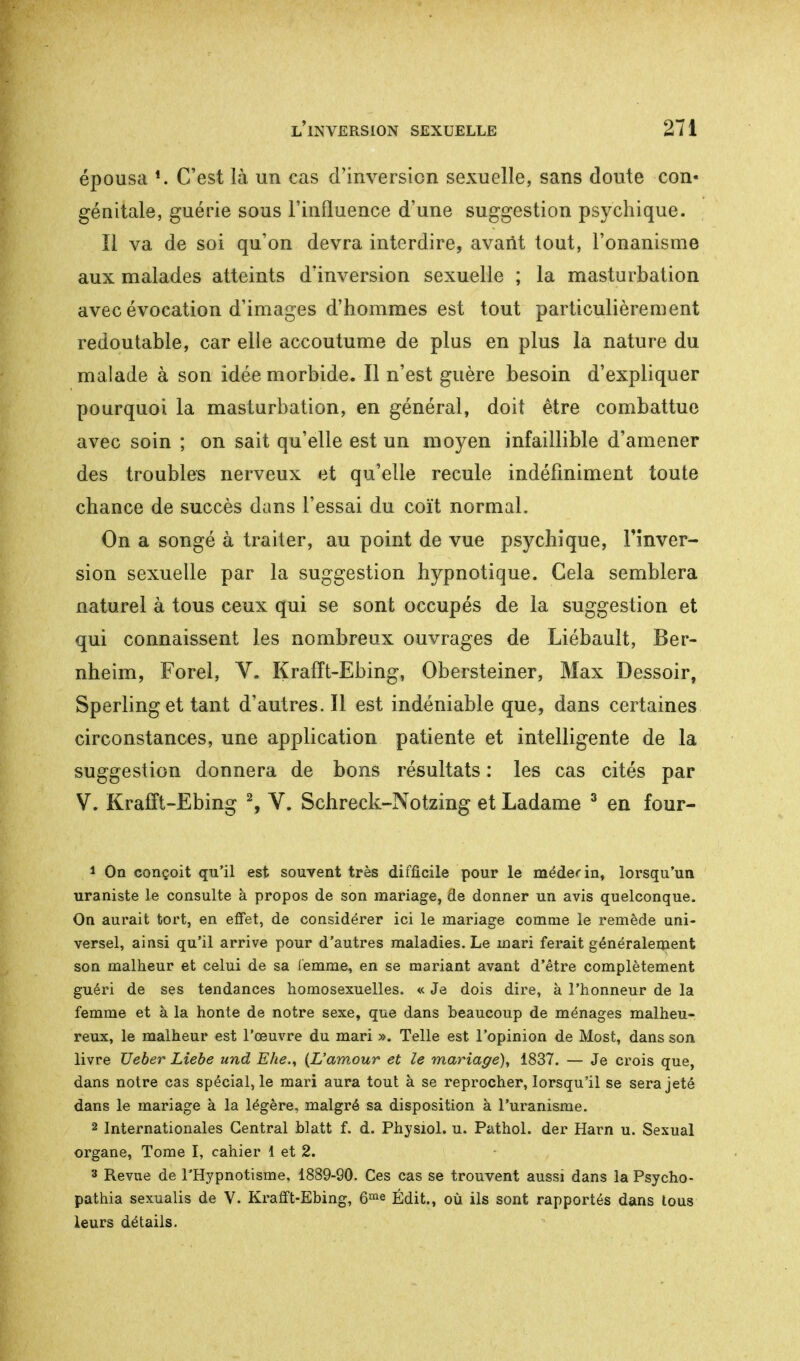 épousa *. C'est là un cas d'inversion sexuelle, sans doute con« génitale, guérie sous l'influence d'une suggestion psychique. Il va de soi qu'on devra interdire, avant tout, l'onanisme aux malades atteints d'inversion sexuelle ; la masturbation avec évocation d'images d'hommes est tout particulièrement redoutable, car elle accoutume de plus en plus la nature du malade à son idée morbide. Il n'est guère besoin d'expliquer pourquoi la masturbation, en général, doit être combattue avec soin ; on sait qu'elle est un moyen infaillible d'amener des troubles nerveux et qu'elle recule indéfiniment toute chance de succès dans l'essai du coït normal. On a songé à traiter, au point de vue psychique, l'inver- sion sexuelle par la suggestion hypnotique. Gela semblera naturel à tous ceux qui se sont occupés de la suggestion et qui connaissent les nombreux ouvrages de Liébault, Ber- nheim, Forel, V. Krafft-Ebing, Obersteiner, Max Dessoir, Sperling et tant d'autres. Il est indéniable que, dans certaines circonstances, une application patiente et intelligente de la suggestion donnera de bons résultats : les cas cités par V. Krafft-Ebing 2, V. Schreck-Notzing et Ladame 3 en four- 1 On conçoit qu'il est souvent très difficile pour le médecin, lorsqu'un uraniste le consulte à propos de son mariage, de donner un avis quelconque. On aurait tort, en effet, de considérer ici le mariage comme le remède uni- versel, ainsi qu'il arrive pour d'autres maladies. Le mari ferait généralement son malheur et celui de sa femme, en se mariant avant d'être complètement guéri de ses tendances homosexuelles. « Je dois dire, à l'honneur de la femme et à la honte de notre sexe, que dans beaucoup de ménages malheu- reux, le malheur est l'œuvre du mari ». Telle est l'opinion de Most, dans son livre TJeber Liebe und Ehe., (L'amour et le mariage), 1837. — Je crois que, dans notre cas spécial, le mari aura tout à se reprocher, lorsqu'il se sera jeté dans le mariage à la légère, malgré sa disposition à l'uranisme. 2 Internationales Central blatt f. d. Physiol. u. Pathol. der Harn u. Sexual organe, Tome I, cahier 1 et 2. 3 Revue de l'Hypnotisme, 1889-90. Ces cas se trouvent aussi dans la Psycho- pathia sexualis de V. Krafft-Ebing, 6me Édit., où ils sont rapportés dans tous leurs détails.