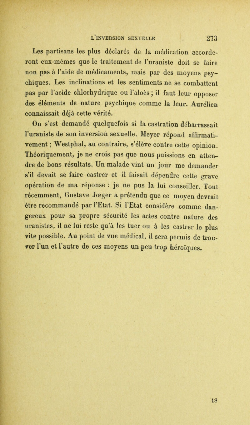 Les partisans les plus déclarés de la médication accorde- ront eux-mêmes que le traitement de l'uraniste doit se faire non pas à l'aide de médicaments, mais par des moyens psy- chiques. Les inclinations et les sentiments ne se combattent pas par l'acide chlorhydrique ou l'aloès ; il faut leur opposer des éléments de nature psychique comme la leur. Aurélien connaissait déjà cette vérité. On s'est demandé quelquefois si la castration débarrassait l'uraniste de son inversion sexuelle. Meyer répond affirmati- vement ; Westphal, au contraire, s'élève contre cette opinion. Théoriquement, je ne crois pas que nous puissions en atten- dre de bons résultats. Un malade vint un jour me demander s'il devait se faire castrer et il faisait dépendre cette grave opération de ma réponse : je ne pus la lui conseiller. Tout récemment, Gustave Jœger a prétendu que ce moyen devrait être recommandé par l'Etat. Si l'Etat considère comme dan- gereux pour sa propre sécurité les actes contre nature des uranistes, il ne lui reste qu'à les tuer ou à les castrer le plus vite possible. Au point de vue médical, il sera permis de trou- ver l'un et l'autre de ces moyens un peu trop héroïques. 18