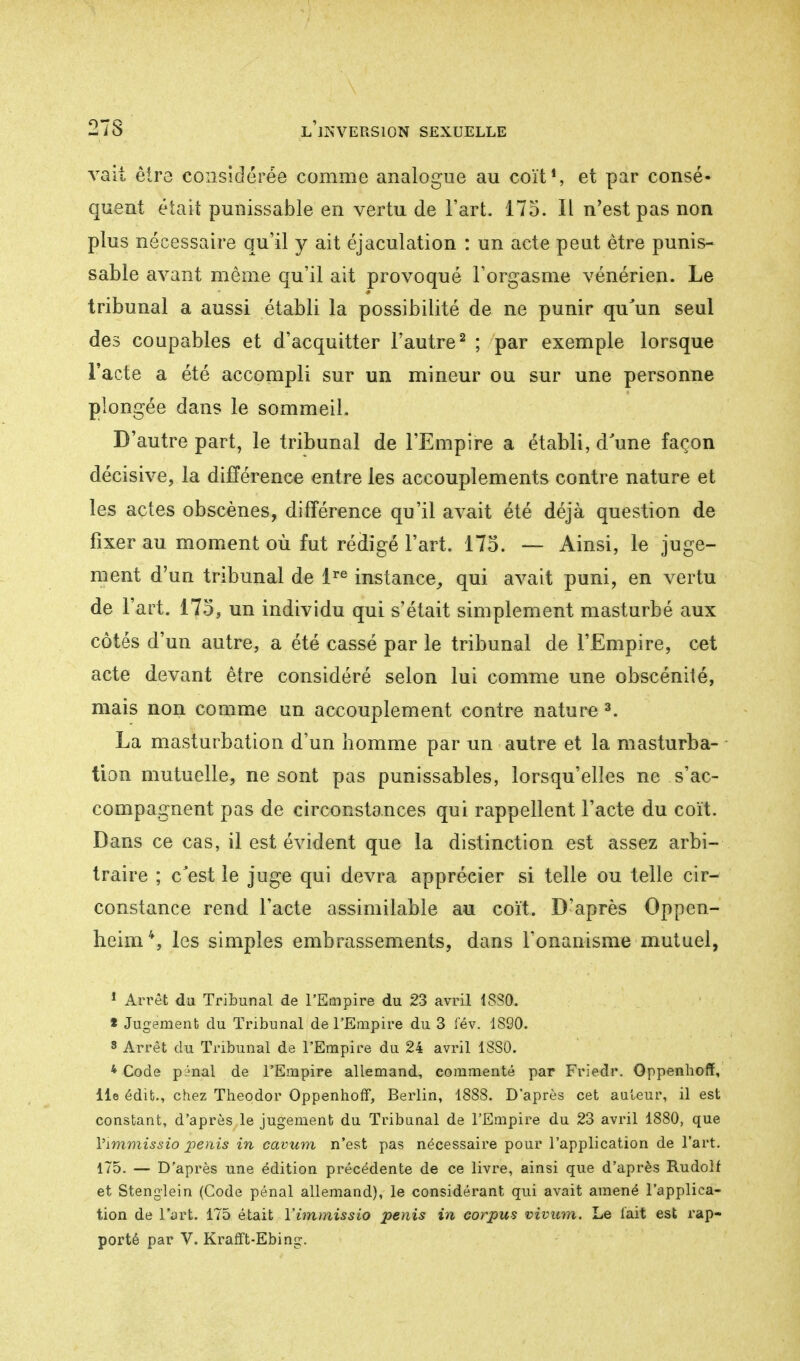 vait être considérée comme analogue au coït1, et par consé» quent était punissable en vertu de Fart. 175. Il n'est pas non plus nécessaire qu'il y ait éjaculation : un acte peut être punis- sable avant même qu'il ait provoqué l'orgasme vénérien. Le tribunal a aussi établi la possibilité de ne punir qu'un seul des coupables et d'acquitter l'autre2 ; par exemple lorsque l'acte a été accompli sur un mineur ou sur une personne plongée dans le sommeil. D'autre part, le tribunal de l'Empire a établi, d'une façon décisive, la différence entre les accouplements contre nature et les actes obscènes, différence qu'il avait été déjà question de fixer au moment où fut rédigé l'art. 175. — Ainsi, le juge- ment d'un tribunal de lre instance, qui avait puni, en vertu de l'art. 175, un individu qui s'était simplement masturbé aux côtés d'un autre, a été cassé par le tribunal de l'Empire, cet acte devant être considéré selon lui comme une obscénité, mais non comme un accouplement contre nature 3. La masturbation d'un homme par un autre et la masturba- tion mutuelle, ne sont pas punissables, lorsqu'elles ne s'ac- compagnent pas de circonstances qui rappellent l'acte du coït. Dans ce cas, il est évident que la distinction est assez arbi- traire ; c'est le juge qui devra apprécier si telle ou telle cir- constance rend l'acte assimilable au coït. D'après Oppen- heim*, les simples embrassements, dans l'onanisme mutuel, 1 Arrêt du Tribunal de l'Empire du 23 avril 1880. * Jugement du Tribunal de l'Empire du 3 fév. 1890. s Arrêt du Tribunal de l'Empire du 24 avril 1SSÛ. * Code pénal de l'Empire allemand, commenté par Friedr. Oppenboff, lie édifc., chez Theodor Oppenhoff, Berlin, 1888. D'après cet auteur, il est constant, d'après le jugement du Tribunal de l'Empire du 23 avril 1880, que Vimmissio pénis in cavum n'est pas nécessaire pour l'application de l'art. 175. — D'après une édition précédente de ce livre, ainsi que d'après Rudolf et Stenglein (Code pénal allemand), le considérant qui avait amené l'applica- tion de l'art. 175 était Vimmissio pénis in corpus vivum. Le fait est l'ap- porté par V. Krafft-Ebing.