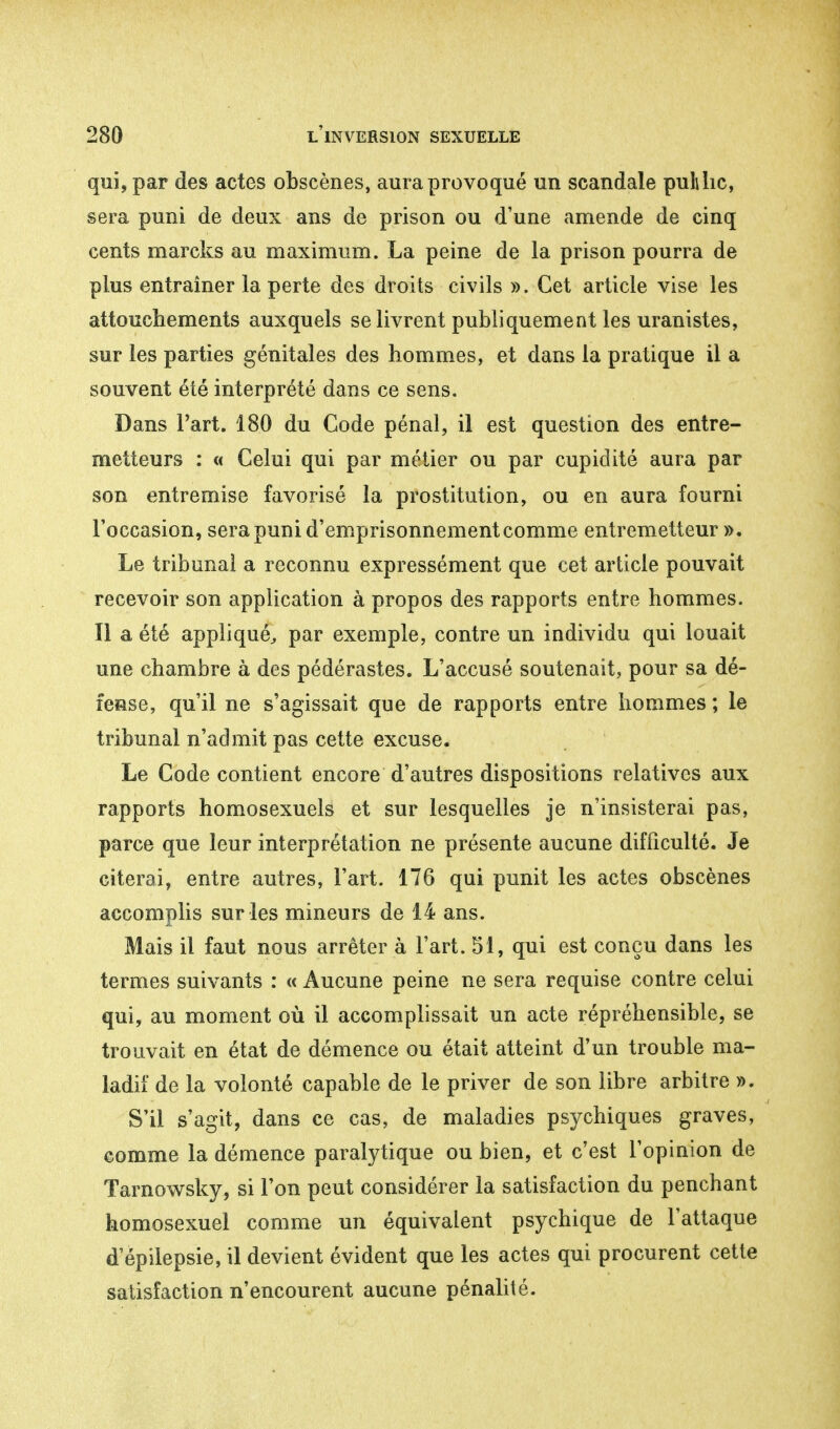 qui, par des actes obscènes, aura provoqué un scandale publie, sera puni de deux ans de prison ou d'une amende de cinq cents marcks au maximum. La peine de la prison pourra de plus entraîner la perte des droits civils ». Cet article vise les attouchements auxquels se livrent publiquement les uranistes, sur les parties génitales des hommes, et dans la pratique il a souvent été interprété dans ce sens. Dans l'art. 180 du Code pénal, il est question des entre- metteurs : « Celui qui par métier ou par cupidité aura par son entremise favorisé la prostitution, ou en aura fourni l'occasion, sera puni d'emprisonnement comme entremetteur ». Le tribunal a reconnu expressément que cet article pouvait recevoir son application à propos des rapports entre hommes. Il a été appliqué, par exemple, contre un individu qui louait une chambre à des pédérastes. L'accusé soutenait, pour sa dé- fense, qu'il ne s'agissait que de rapports entre hommes ; le tribunal n'admit pas cette excuse. Le Code contient encore d'autres dispositions relatives aux rapports homosexuels et sur lesquelles je n'insisterai pas, parce que leur interprétation ne présente aucune difficulté. Je citerai, entre autres, l'art. 176 qui punit les actes obscènes accomplis sur les mineurs de 14 ans. Mais il faut nous arrêter à l'art. 51, qui est conçu dans les termes suivants : « Aucune peine ne sera requise contre celui qui, au moment où il accomplissait un acte répréhensible, se trouvait en état de démence ou était atteint d'un trouble ma- ladif de la volonté capable de le priver de son libre arbitre ». S'il s'agit, dans ce cas, de maladies psychiques graves, comme la démence paralytique ou bien, et c'est l'opinion de Tarnowsky, si l'on peut considérer la satisfaction du penchant homosexuel comme un équivalent psychique de l'attaque d epilepsie, il devient évident que les actes qui procurent cette satisfaction n'encourent aucune pénalité.