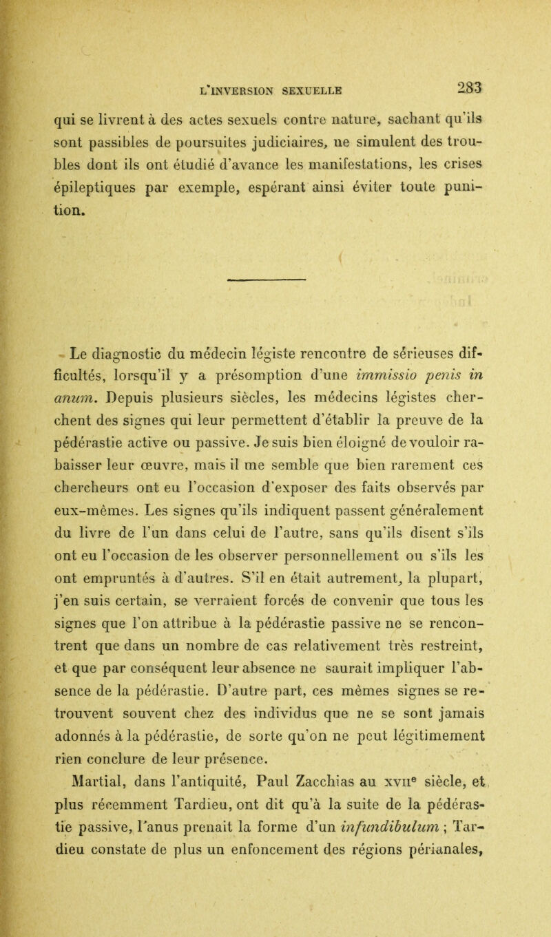 qui se livrent à des actes sexuels contre nature, sachant qu'ils sont passibles de poursuites judiciaires, ne simulent des trou- bles dont ils ont étudié d'avance les manifestations, les crises épileptiques par exemple, espérant ainsi éviter toute puni- tion. Le diagnostic du médecin légiste rencontre de sérieuses dif- ficultés, lorsqu'il y a présomption d'une immissio pénis in anum. Depuis plusieurs siècles, les médecins légistes cher- chent des signes qui leur permettent d'établir la preuve de la pédérastie active ou passive. Je suis bien éloigné de vouloir ra- baisser leur œuvre, mais il me semble que bien rarement ces chercheurs ont eu l'occasion d'exposer des faits observés par eux-mêmes. Les signes qu'ils indiquent passent généralement du livre de l'un dans celui de l'autre, sans qu'ils disent s'ils ont eu l'occasion de les observer personnellement ou s'ils les ont empruntés à d'autres. S'il en était autrement, la plupart, j'en suis certain, se verraient forcés de convenir que tous les signes que Ton attribue à la pédérastie passive ne se rencon- trent que dans un nombre de cas relativement très restreint, et que par conséquent leur absence ne saurait impliquer l'ab- sence de la pédérastie. D'autre part, ces mêmes signes se re- trouvent souvent chez des individus que ne se sont jamais adonnés à la pédérastie, de sorte qu'on ne peut légitimement rien conclure de leur présence. Martial, dans l'antiquité, Paul Zacchias au xvne siècle, et plus récemment Tardieu, ont dit qu'à la suite de la pédéras- tie passive, l'anus prenait la forme d'un infundibidum ; Tar- dieu constate de plus un enfoncement des régions périanales,