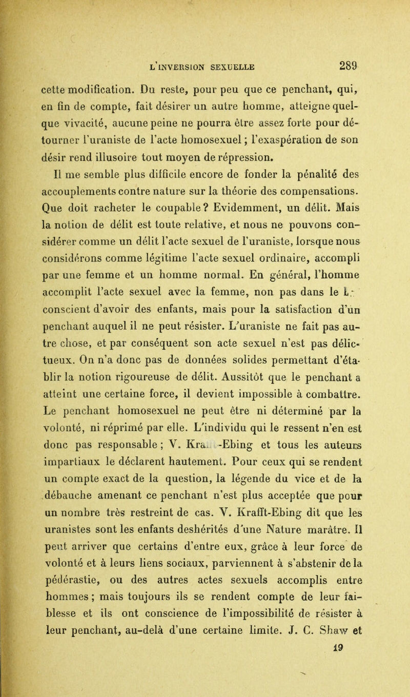 cette modification. Du reste, pour peu que ce penchant, qui, en fin de compte, fait désirer un autre homme, atteigne quel- que vivacité, aucune peine ne pourra être assez forte pour dé- tourner Turaniste de l'acte homosexuel ; l'exaspération de son désir rend illusoire tout moyen de répression. Il me semble plus difficile encore de fonder la pénalité des accouplements contre nature sur la théorie des compensations. Que doit racheter le coupable? Evidemment, un délit. Mais la notion de délit est toute relative, et nous ne pouvons con- sidérer comme un délit l'acte sexuel de l'uraniste, lorsque nous considérons comme légitime l'acte sexuel ordinaire, accompli par une femme et un homme normal. En général, l'homme accomplit l'acte sexuel avec la femme, non pas dans le L; conscient d'avoir des enfants, mais pour la satisfaction d'un penchant auquel il ne peut résister. L/uraniste ne fait pas au- tre chose, et par conséquent son acte sexuel n'est pas délic- tueux. On n'a donc pas de données solides permettant d'éta- blir la notion rigoureuse de délit. Aussitôt que le penchant a atteint une certaine force, il devient impossible à combattre. Le penchant homosexuel ne peut être ni déterminé par la volonté, ni réprimé par elle. L'individu qui le ressent n'en est donc pas responsable ; V. Kra, -Ebing et tous les auteurs impartiaux le déclarent hautement. Pour ceux qui se rendent un compte exact de la question, la légende du vice et de la débauche amenant ce penchant n'est plus acceptée que pour un nombre très restreint de cas. V. Krafft-Ebing dit que les uranistes sont les enfants deshérités d'une Nature marâtre. Il peut arriver que certains d'entre eux, grâce à leur force de volonté et à leurs liens sociaux, parviennent à s'abstenir de la pédérastie, ou des autres actes sexuels accomplis entre hommes ; mais toujours ils se rendent compte de leur fai- blesse et ils ont conscience de l'impossibilité de résister à leur penchant, au-delà d'une certaine limite. J. C. Shaw et 19