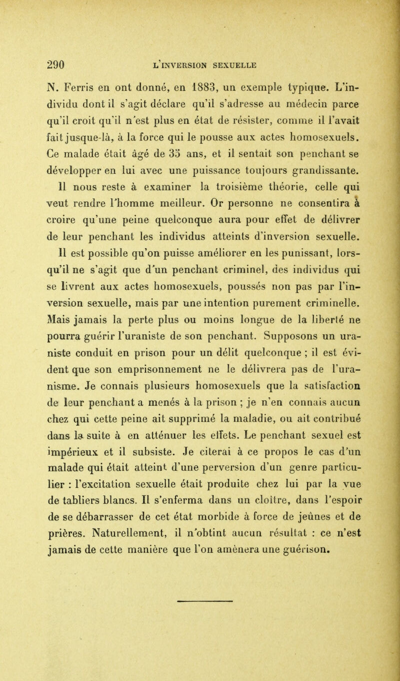 N. Ferris en ont donné, en 1883, un exemple typique. L'in- dividu dont il s'agit déclare qu'il s'adresse au médecin parce qu'il croit qu'il n'est plus en état de résister, comme il l'avait fait jusque-là, à la force qui le pousse aux actes homosexuels. Ce malade était âgé de 35 ans, et il sentait son penchant se développer en lui avec une puissance toujours grandissante. 11 nous reste à examiner la troisième théorie, celle qui veut rendre l'homme meilleur. Or personne ne consentira à croire qu'une peine quelconque aura pour effet de délivrer de leur penchant les individus atteints d'inversion sexuelle. 11 est possible qu'on puisse améliorer en les punissant, lors- qu'il ne s'agit que d'un penchant criminel, des individus qui se livrent aux actes homosexuels, poussés non pas par l'in- version sexuelle, mais par une intention purement criminelle. Mais jamais la perte plus ou moins longue de la liberté ne pourra guérir l'uraniste de son penchant. Supposons un ura- niste conduit en prison pour un délit quelconque ; il est évi- dent que son emprisonnement ne le délivrera pas de l'ura- nisme. Je connais plusieurs homosexuels que la satisfaction de leur penchant a menés à la prison ; je n'en connais aucun chez qui cette peine ait supprimé la maladie, ou ait contribué dans la suite à en atténuer les effets. Le penchant sexuel est impérieux et il subsiste. Je citerai à ce propos le cas d'un malade qui était atteint d'une perversion d'un genre particu- lier : l'excitation sexuelle était produite chez lui par la vue de tabliers blancs. Il s'enferma dans un cloître, dans l'espoir de se débarrasser de cet état morbide à force de jeûnes et de prières. Naturellement, il n'obtint aucun résultat : ce n'est jamais de cette manière que l'on amènera une guérison.