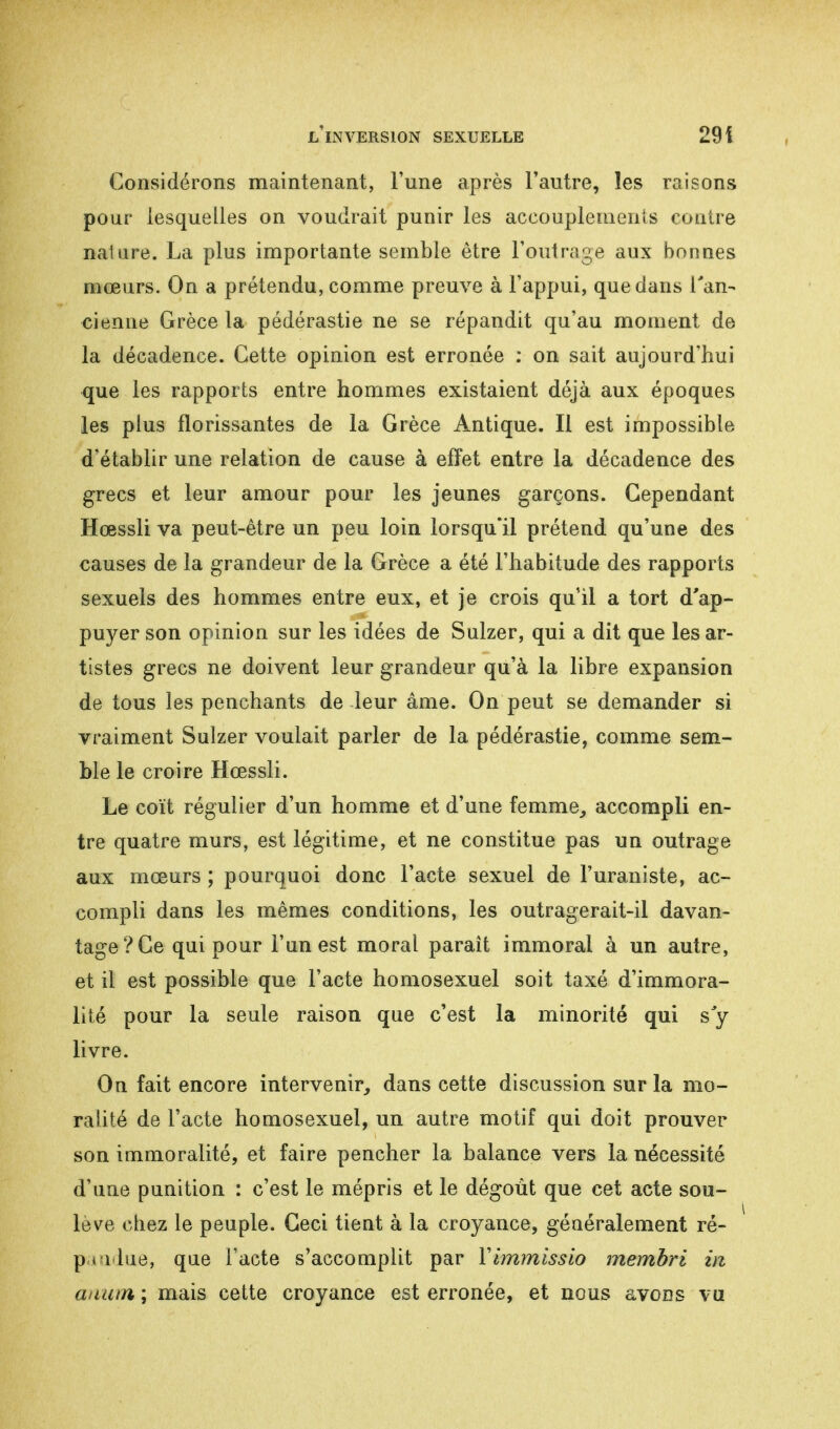 Considérons maintenant, l'une après l'autre, les raisons pour lesquelles on voudrait punir les accouplements contre naliire. La plus importante semble être l'outrage aux bonnes mœurs. On a prétendu, comme preuve à l'appui, que dans l'an- cienne Grèce la pédérastie ne se répandit qu'au moment de la décadence. Cette opinion est erronée : on sait aujourd'hui que les rapports entre hommes existaient déjà aux époques les plus florissantes de la Grèce Antique. Il est impossible d'établir une relation de cause à effet entre la décadence des grecs et leur amour pour les jeunes garçons. Cependant Hœssli va peut-être un peu loin lorsqu'il prétend qu'une des causes de la grandeur de la Grèce a été l'habitude des rapports sexuels des hommes entre eux, et je crois qu'il a tort d'ap- puyer son opinion sur les idées de Sulzer, qui a dit que les ar- tistes grecs ne doivent leur grandeur qu'à la libre expansion de tous les penchants de leur âme. On peut se demander si vraiment Sulzer voulait parler de la pédérastie, comme sem- ble le croire Hœssli. Le coït régulier d'un homme et d'une femme, accompli en- tre quatre murs, est légitime, et ne constitue pas un outrage aux mœurs ; pourquoi donc l'acte sexuel de l'uraniste, ac- compli dans les mêmes conditions, les outragerait-il davan- tage? Ce qui pour l'un est moral paraît immoral à un autre, et il est possible que l'acte homosexuel soit taxé d'immora- lité pour la seule raison que c'est la minorité qui s'y livre. On fait encore intervenir, dans cette discussion sur la mo- ralité de l'acte homosexuel, un autre motif qui doit prouver son immoralité, et faire pencher la balance vers la nécessité d'une punition : c'est le mépris et le dégoût que cet acte sou- levé chez le peuple. Ceci tient à la croyance, généralement ré- p t l ine, que l'acte s'accomplit par Yimmissio membri m anum ; mais cette croyance est erronée, et nous avons vu