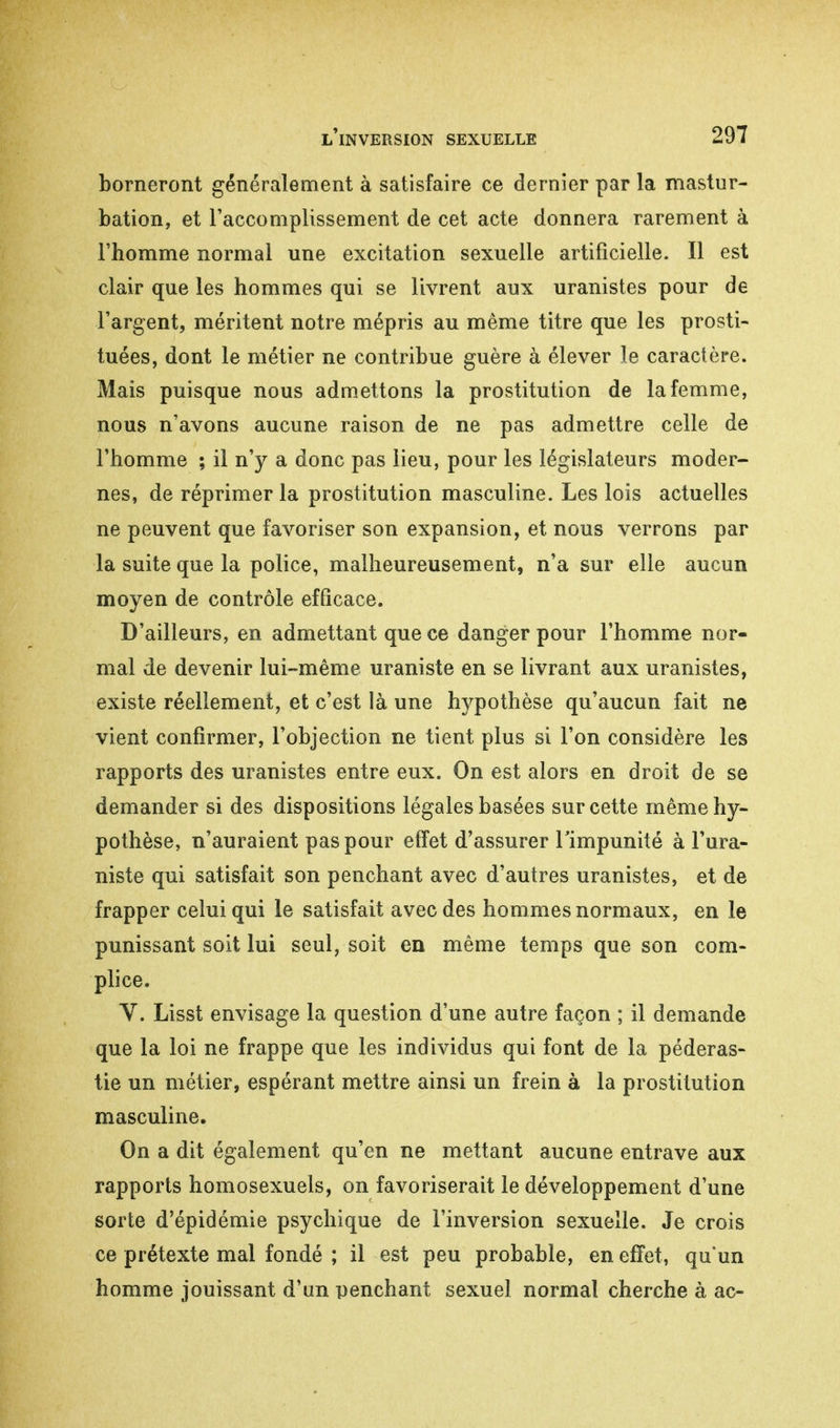 borneront généralement à satisfaire ce dernier par la mastur- bation, et l'accomplissement de cet acte donnera rarement à l'homme normal une excitation sexuelle artificielle. Il est clair que les hommes qui se livrent aux uranistes pour de l'argent, méritent notre mépris au même titre que les prosti- tuées, dont le métier ne contribue guère à élever le caractère. Mais puisque nous admettons la prostitution de la femme, nous n'avons aucune raison de ne pas admettre celle de l'homme ; il n'y a donc pas lieu, pour les législateurs moder- nes, de réprimer la prostitution masculine. Les lois actuelles ne peuvent que favoriser son expansion, et nous verrons par la suite que la police, malheureusement, n'a sur elle aucun moyen de contrôle efßcace. D'ailleurs, en admettant que ce danger pour l'homme nor- mal de devenir lui-même uraniste en se livrant aux uranistes, existe réellement, et c'est là une hypothèse qu'aucun fait ne vient confirmer, l'objection ne tient plus si l'on considère les rapports des uranistes entre eux. On est alors en droit de se demander si des dispositions légales basées sur cette même hy- pothèse, n'auraient pas pour effet d'assurer l'impunité à l'ura- niste qui satisfait son penchant avec d'autres uranistes, et de frapper celui qui le satisfait avec des hommes normaux, en le punissant soit lui seul, soit en même temps que son com- plice. V. Lisst envisage la question d'une autre façon ; il demande que la loi ne frappe que les individus qui font de la pédéras- tie un métier, espérant mettre ainsi un frein à la prostitution masculine. On a dit également qu'en ne mettant aucune entrave aux rapports homosexuels, on favoriserait le développement d'une sorte d'épidémie psychique de l'inversion sexuelle. Je crois ce prétexte mal fondé ; il est peu probable, en effet, qu'un homme jouissant d'un penchant sexuel normal cherche à ac-