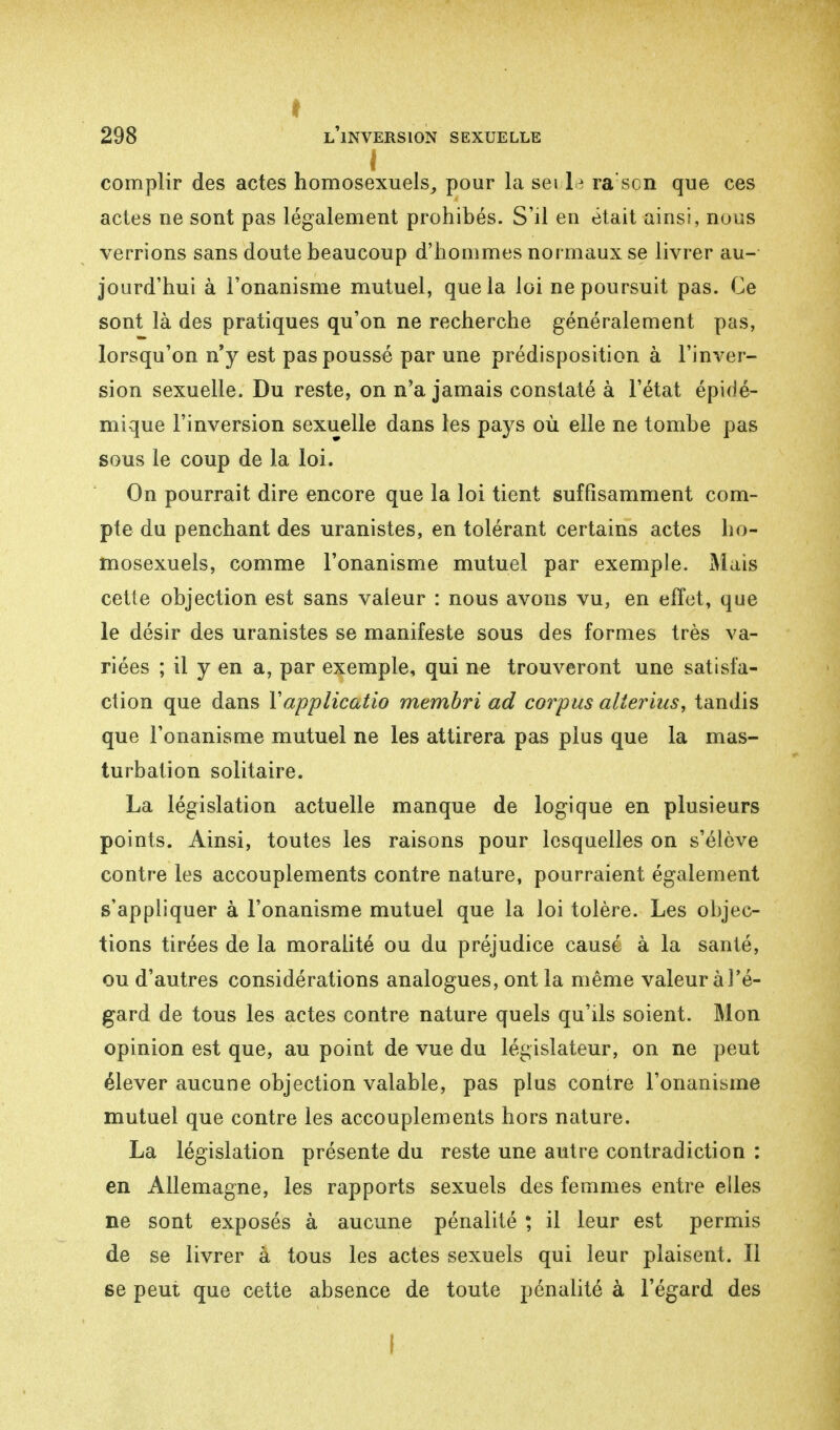 t 298 l'inversion sexuelle complir des actes homosexuels, pour la sei le ra sen que ces actes ne sont pas légalement prohibés. S'il en était ainsi, nous verrions sans doute beaucoup d'hommes normaux se livrer au- jourd'hui à l'onanisme mutuel, que la loi ne poursuit pas. Ce sont là des pratiques qu'on ne recherche généralement pas, lorsqu'on n'y est pas poussé par une prédisposition à l'inver- sion sexuelle. Du reste, on n'a jamais constaté à l'état épidé- mique l'inversion sexuelle dans les pays où elle ne tombe pas sous le coup de la loi. On pourrait dire encore que la loi tient suffisamment com- pte du penchant des uranistes, en tolérant certains actes ho- mosexuels, comme l'onanisme mutuel par exemple. Mais cette objection est sans valeur : nous avons vu, en effet, que le désir des uranistes se manifeste sous des formes très va- riées ; il y en a, par exemple, qui ne trouveront une satisfa- ction que dans Yapplicatio membri ad corpus alterius, tandis que l'onanisme mutuel ne les attirera pas plus que la mas- turbation solitaire. La législation actuelle manque de logique en plusieurs points. Ainsi, toutes les raisons pour lesquelles on s'élève contre les accouplements contre nature, pourraient également s'appliquer à l'onanisme mutuel que la loi tolère. Les objec- tions tirées de la moralité ou du préjudice causé à la santé, ou d'autres considérations analogues, ont la même valeur à l'é- gard de tous les actes contre nature quels qu'ils soient. Mon opinion est que, au point de vue du législateur, on ne peut élever aucune objection valable, pas plus contre l'onanisme mutuel que contre les accouplements hors nature. La législation présente du reste une autre contradiction : en Allemagne, les rapports sexuels des femmes entre elles ne sont exposés à aucune pénalité ; il leur est permis de se livrer à tous les actes sexuels qui leur plaisent. Il se peut que cette absence de toute pénalité à l'égard des