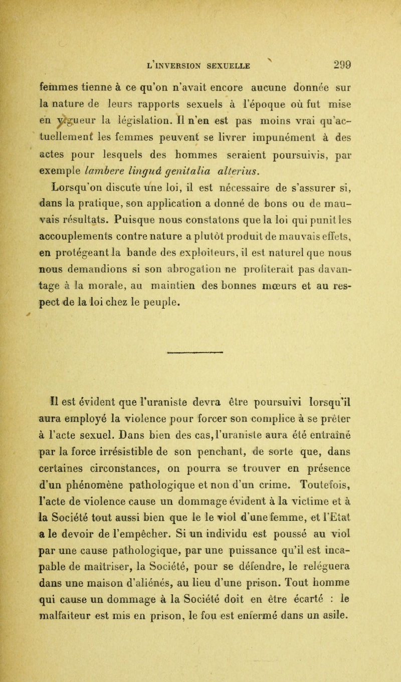 femmes tienne à ce qu'on n'avait encore aucune donnée sur la nature de leurs rapports sexuels à l'époque où fut mise en vigueur la législation. Il n'en est pas moins vrai qu'ac- tuellement les femmes peuvent se livrer impunément à des actes pour lesquels des hommes seraient poursuivis, par exemple lambere linguâ genitalia allerius. Lorsqu'on discute une loi, il est nécessaire de s'assurer si, dans la pratique, son application a donné de bons ou de mau- vais résultats. Puisque nous constatons que la loi qui punit les accouplements contre nature a plutôt produit de mauvais effets, en protégeant la bande des exploiteurs, il est naturel que nous nous demandions si son abrogation ne proiiterait pas davan- tage à la morale, au maintien des bonnes mœurs et au res- pect de la loi chez le peuple. Il est évident que Turaniste devra être poursuivi lorsqu'il aura employé la violence pour forcer son complice à se prêter à l'acte sexuel. Dans bien des cas,ruraniste aura été entraîné par la force irrésistible de son penchant, de sorte que, dans certaines circonstances, on pourra se trouver en présence d'un phénomène pathologique et non d'un crime. Toutefois, l'acte de violence cause un dommage évident à la victime et à la Société tout aussi bien que le le viol d'une femme, et l'Etat a le devoir de l'empêcher. Si un individu est poussé au viol par une cause pathologique, par une puissance qu'il est inca- pable de maîtriser, la Société, pour se défendre, le reléguera dans une maison d'aliénés, au lieu d'une prison. Tout homme qui cause un dommage à la Société doit en être écarté : le malfaiteur est mis en prison, le fou est enfermé dans un asile.