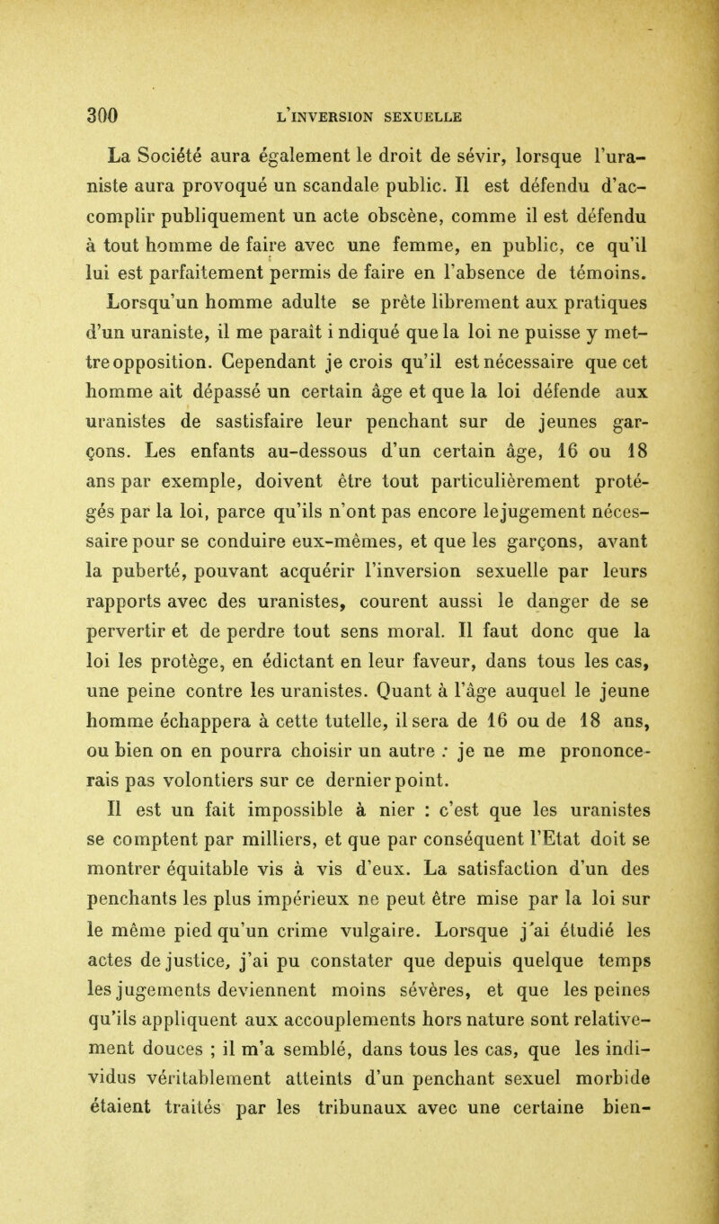 La Société aura également le droit de sévir, lorsque l'ura- niste aura provoqué un scandale public. Il est défendu d'ac- complir publiquement un acte obscène, comme il est défendu à tout homme de faire avec une femme, en public, ce qu'il lui est parfaitement permis de faire en l'absence de témoins. Lorsqu'un homme adulte se prête librement aux pratiques d'un uraniste, il me paraît i ndiqué que la loi ne puisse y met- tre opposition. Cependant je crois qu'il est nécessaire que cet homme ait dépassé un certain âge et que la loi défende aux uranistes de sastisfaire leur penchant sur de jeunes gar- çons. Les enfants au-dessous d'un certain âge, 16 ou 18 ans par exemple, doivent être tout particulièrement proté- gés par la loi, parce qu'ils n'ont pas encore le jugement néces- saire pour se conduire eux-mêmes, et que les garçons, avant la puberté, pouvant acquérir l'inversion sexuelle par leurs rapports avec des uranistes, courent aussi le danger de se pervertir et de perdre tout sens moral. Il faut donc que la loi les protège, en édictant en leur faveur, dans tous les cas, une peine contre les uranistes. Quant à l'âge auquel le jeune homme échappera à cette tutelle, il sera de 16 ou de 18 ans, ou bien on en pourra choisir un autre : je ne me prononce- rais pas volontiers sur ce dernier point. Il est un fait impossible à nier : c'est que les uranistes se comptent par milliers, et que par conséquent l'Etat doit se montrer équitable vis à vis d'eux. La satisfaction d'un des penchants les plus impérieux ne peut être mise par la loi sur le même pied qu'un crime vulgaire. Lorsque j'ai étudié les actes de justice, j'ai pu constater que depuis quelque temps les jugements deviennent moins sévères, et que les peines qu'ils appliquent aux accouplements hors nature sont relative- ment douces ; il m'a semblé, dans tous les cas, que les indi- vidus véritablement atteints d'un penchant sexuel morbide étaient traités par les tribunaux avec une certaine bien-