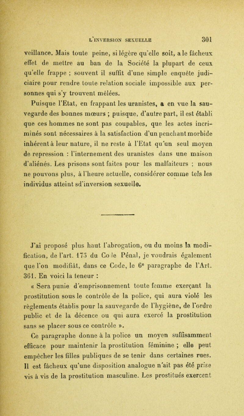 veillance. Mais toute peine, si légère qu'elle soit, aie fâcheux effet de mettre au ban de la Société la plupart de ceux qu'elle frappe ; souvent il suffît d'une simple enquête judi- ciaire pour rendre toute relation sociale impossible aux per- sonnes qui s'y trouvent mêlées. Puisque l'Etat, en frappant les uranistes, a en vue la sau- vegarde des bonnes mœurs ; puisque, d'autre part, il est établi que ces hommes ne sont pas coupables, que les actes incri- minés sont nécessaires à la satisfaction d'un penchant morbide inhérent à leur nature, il ne reste à l'Etat qu'un seul moyen de repression : l'internement des uranistes dans une maison d'aliénés. Les prisons sont faites pour les malfaiteurs ; nous ne pouvons plus, à l'heure actuelle, considérer comme tels les individus atteint sd'inversion sexuelle. J'ai proposé plus haut l'abrogation, ou du moins la modi- fication, de l'art. 17o du Go le Pénal, je voudrais également que l'on modifiât, dans ce Code, le 6e paragraphe de l'Art. 361. En voici la teneur : « Sera punie d'emprisonnement toute femme exerçant la prostitution sous le contrôle de la police, qui aura violé les règlements établis pour la sauvegarde de l'hygiène, de Tordre public et de la décence ou qui aura exercé la prostitution sans se placer sous ce contrôle ». Ce paragraphe donne à la police un moyen suffisamment efficace pour maintenir la prostitution féminine ; elle peut empêcher les filles publiques de se tenir dans certaines rues. Il est fâcheux qu'une disposition analogue n'ait pas été prise vis à vis de la prostitution masculine. Les prostitués exercent