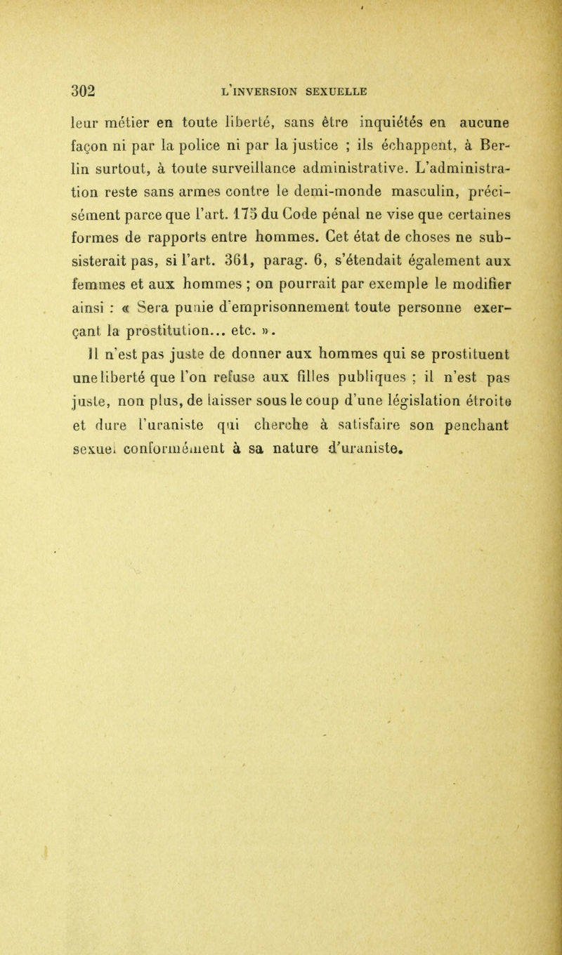 leur métier en toute liberté, sans être inquiétés en aucune façon ni par la police ni par la justice ; ils échappent, à Ber- lin surtout, à toute surveillance administrative. L'administra- tion reste sans armes contre le demi-monde masculin, préci- sément parce que l'art. 173 du Gode pénal ne vise que certaines formes de rapports entre hommes. Cet état de choses ne sub- sisterait pas, si l'art. 361, parag. 6, s'étendait également aux femmes et aux hommes ; on pourrait par exemple le modifier ainsi : « Sera punie d'emprisonnement toute personne exer- çant la prostitution... etc. ». Il n'est pas juste de donner aux hommes qui se prostituent une liberté que l'on refuse aux filles publiques ; il n'est pas juste, non plus, de laisser sous le coup d'une législation étroite et dure l'urauiste qui cherche à satisfaire son penchant sexuei conformément à sa nature d'uraniste»