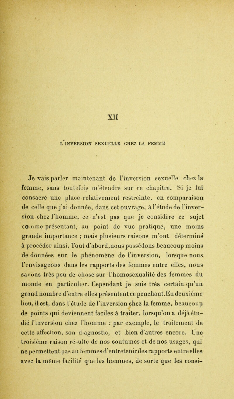 XII l'inversion sexuelle chez la femmb Je vais parler maintenant de l'inversion sexuelle chez la femme, sans toutefois m étendre sur ce chapitre. Si je lui consacre une place relativement restreinte, en comparaison de celle que j'ai donnée, dans cet ouvrage, à l'étude de l'inver- sion chez l'homme, ce n'est pas que je considère ce sujet co.iime présentant, au point de vue pratique, une moins grande importance ; mats plusieurs raisons m'ont déterminé à procéder ainsi. Tout d'abord,nous possédons beaucoup moins de données sur le phénomène de l'inversion, lorsque nous l'envisageons dans les rapports des femmes entre elles, nous savons très peu de chose sur l'homosexualité des femmes du monde en particulier. Cependant je suis très certain qu'un grand nombre d'entre elles présentent ce penchant.En deux ième lieu, il est, dans l'étude de l'inversion chez la femme, beaucoup de points qui deviennent faciles à traiter, lorsqu'on a déjà étu- dié l'inversion chez l'homme : par exemple, le traitement de cette affection, son diagnostic, et bien d'autres encore. Une troisième raison résulte de nos coutumes et de nos usages, qui ne permettent pas au femmes d'entretenir des rapports entre elles avec la même facilité que les hommes, de sorte que les consi-