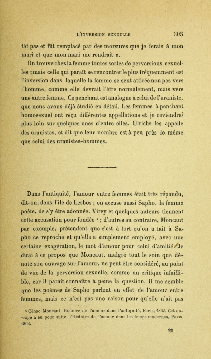 tât pas et fût remplacé par des morsures que je ferais à mon mari et que mon mari me rendrait ». On trouve chez la femme toutes sortes de perversions sexuel- les ;mais celle qui paraît se rencontrer le plus fréquemment est l'inversion dans laquelle la femme se sent attirée non pas vers l'homme, comme elle devrait l'être normalement, mais vers une autre femme. Ce penchant est analogue à celui de Furaniste, que nous avons déjà étudié en détail. Les femmes à penchant homosexuel ont reçu différentes appellations et je reviendrai plus loin sur quelques unes d'entre elles. Ulrichs les appelle des uranistes, et dit que leur nombre est à peu près le même que celui des uranistes-hommes. Dans l'antiquité, l'amour entre femmes était très répandu, dit-on, dans l'île de Lesbos ; on accuse aussi Sapho, la femme poète, de s'y être adonnée. Virey et quelques auteurs tiennent cette accusation pour fondée 1 ; d'autres au contraire, Moncaut par exemple, prétendent que c'est à tort qu'on a lait à Sa- pho ce reproche et qu'elle a simplement employé, avec une certaine exagération, le mot d'amour pour celui d'amitié /Je dirai à ce propos que Moncaut, malgré tout le soin que dé- note son ouvrage sur l'amour, ne peut être considéré, au point de vue de la perversion sexuelle, comme un critique infailli- ble, car il parait connaître à peine la question. Il me semble que les poèmes de Sapho parlent en effet de l'amour entre femmes, mais ce n'est pas une raison pour qu'elle n'ait, pas i Génac Moncaut, Histoire de l'amour dans l'antiquité, Paris, 1862. Cet ou- vrage a eu pour suite l'Histoire de l'amour dans les temps modernes. Paris 1863. 20