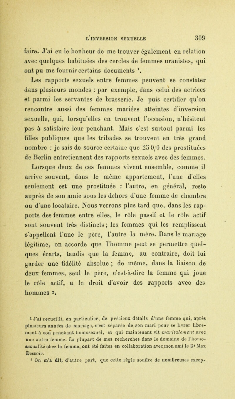 faire. J'ai eu le bonheur de me trouver également en relation avec quelques habituées des cercles de femmes uranistes, qui ont pu me fournir certains documents *. Les rapports sexuels entre femmes peuvent se constater dans plusieurs mondes : par exemple, dans celui des actrices et parmi les servantes de brasserie. Je puis certifier qu'on rencontre aussi des femmes mariées atteintes d'inversion sexuelle, qui, lorsqu'elles en trouvent l'occasion, n'hésitent pas à satisfaire leur penchant. Mais c'est surtout parmi les filles publiques que les tribades se trouvent en très grand nombre : je sais de source certaine que 25 0/0 des prostituées de Berlin entretiennent des rapports sexuels avec des femmes. Lorsque deux de ces femmes vivent ensemble, comme il arrive souvent, dans le même appartement, l'une d'elles seulement est une prostituée : l'autre, en général, reste auprès de son amie sous les dehors d'une femme de chambre ou d'une locataire. Nous verrons plus tard que, dans les rap- ports des femmes entre elles, le rôle passif et le rôle actif sont souvent très distincts ; les femmes qui les remplissent s'appellent l'une le père, l'autre la mère. Dans le mariage légitime, on accorde que l'homme peut se permettre quel- ques écarts, tandis que la femme, au contraire, doit lui garder une fidélité absolue ; de même, dans la liaison de deux femmes, seul le père, c'est-à-dire la femme qui joue le rôle actif, a le droit d'avoir des rapports avec des hommes 2. 1 J'ai recueilli, en particulier, de précieux détails d'une femme qui, après plusieurs années de mariage, s'est séparée de son mari pour se livrer libre- ment à son penchant homosexuel, e!» qui maintenant vit maritalement avec une autre femme. La plupart de mes recherches dans le domaine de l'homo- sexualité chez la femme, ont été faites en collaboration avec mon ami le DT Max Dessoir. 3 On m'a dit, d'autre part, que cette règle souffre de nombreuses excep*