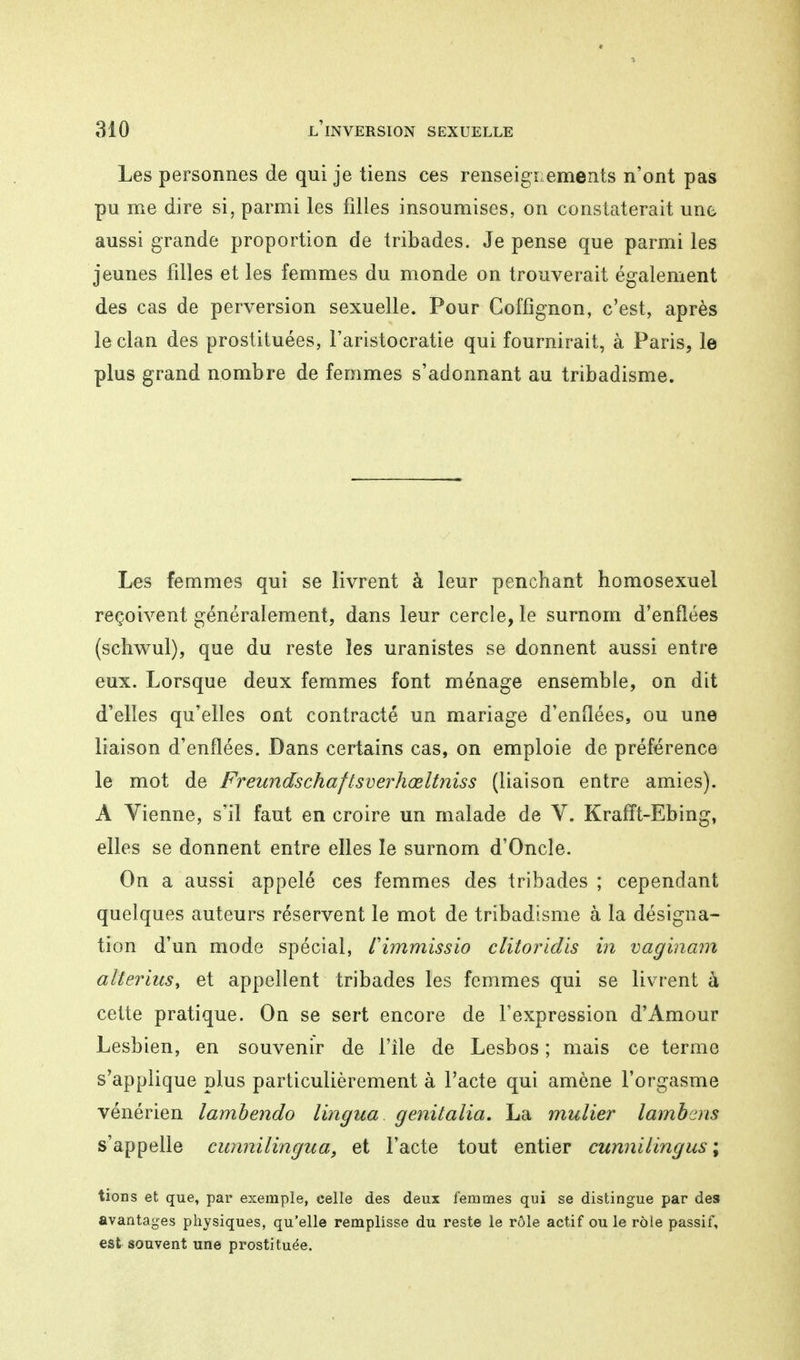 Les personnes de qui je tiens ces renseignements n'ont pas pu me dire si, parmi les filles insoumises, on constaterait une aussi grande proportion de tribades. Je pense que parmi les jeunes filles et les femmes du monde on trouverait également des cas de perversion sexuelle. Pour Coffignon, c'est, après le clan des prostituées, l'aristocratie qui fournirait, à Paris, le plus grand nombre de femmes s'adonnant au tribadisme. Les femmes qui se livrent à leur penchant homosexuel reçoivent généralement, dans leur cercle, le surnom d'enflées (schwul), que du reste les uranistes se donnent aussi entre eux. Lorsque deux femmes font ménage ensemble, on dit d'elles qu'elles ont contracté un mariage d'enflées, ou une liaison d'enflées. Dans certains cas, on emploie de préférence le mot de Freundschaf tsverhœltniss (liaison entre amies). A Vienne, s'il faut en croire un malade de V. Krafft-Ebing, elles se donnent entre elles le surnom d'Oncle. On a aussi appelé ces femmes des tribades ; cependant quelques auteurs réservent le mot de tribadisme à la désigna- tion d'un mode spécial, f immiss io clitoridis in vaginam alterius, et appellent tribades les femmes qui se livrent à cette pratique. On se sert encore de l'expression d'Amour Lesbien, en souvenir de l'île de Lesbos ; mais ce terme s'applique plus particulièrement à l'acte qui amène l'orgasme vénérien lambendo lingua genitalia. La mulier lambcns s'appelle cunnilingua, et l'acte tout entier cunniiingus ; tions et que, par exemple, celle des deux femmes qui se distingue par des avantages physiques, qu'elle remplisse du reste le rôle actif ou le rôle passif, est souvent une prostituée.