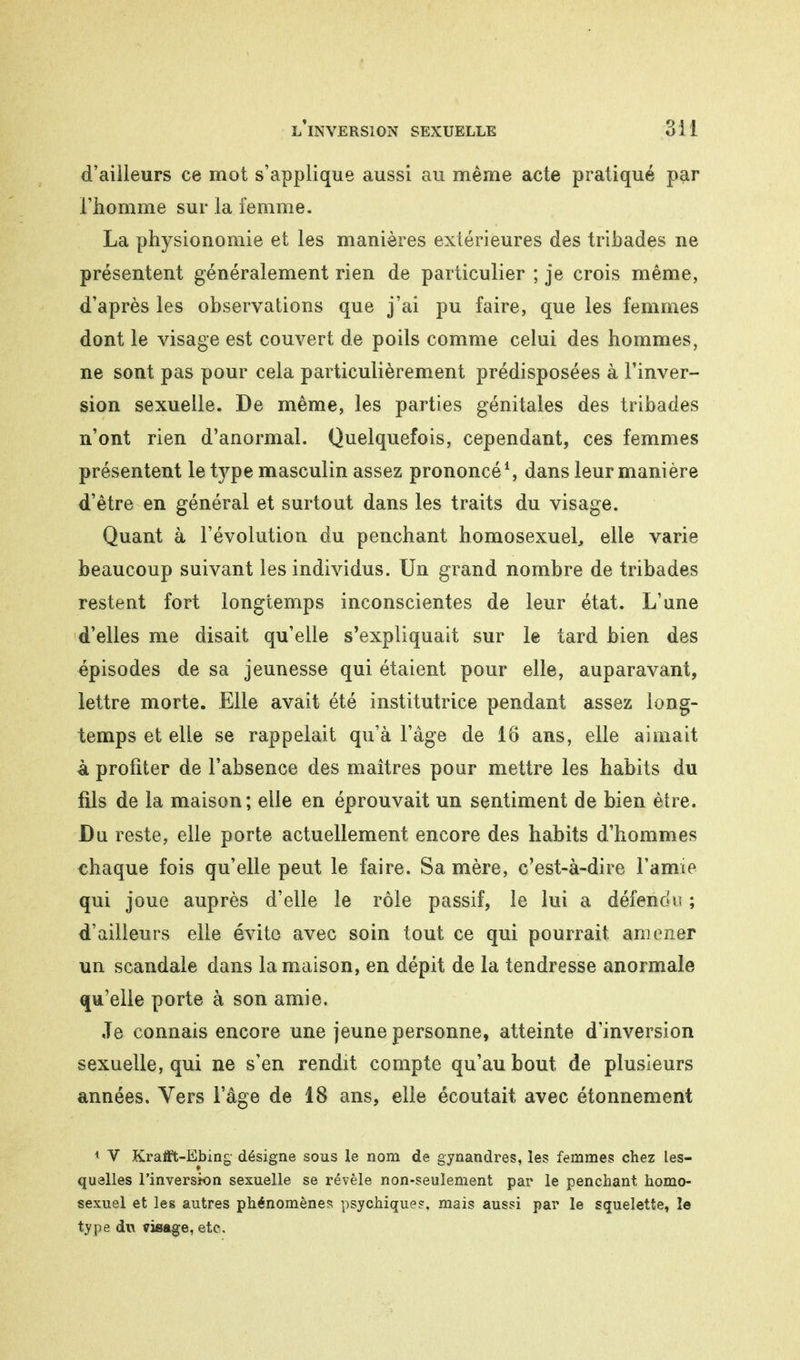 d'ailleurs ce mot s'applique aussi au même acte pratiqué par l'homme sur la femme. La physionomie et les manières extérieures des tribades ne présentent généralement rien de particulier ; je crois même, d'après les observations que j'ai pu faire, que les femmes dont le visage est couvert de poils comme celui des hommes, ne sont pas pour cela particulièrement prédisposées à l'inver- sion sexuelle. De même, les parties génitales des tribades n'ont rien d'anormal. Quelquefois, cependant, ces femmes présentent le type masculin assez prononcé1, dans leur manière d'être en général et surtout dans les traits du visage. Quant à l'évolution du penchant homosexuel, elle varie beaucoup suivant les individus. Un grand nombre de tribades restent fort longtemps inconscientes de leur état. L'une d'elles me disait qu'elle s'expliquait sur le tard bien des épisodes de sa jeunesse qui étaient pour elle, auparavant, lettre morte. Elle avait été institutrice pendant assez long- temps et elle se rappelait qu'à l'âge de 16 ans, elle aimait à profiter de l'absence des maîtres pour mettre les habits du fils de la maison; elle en éprouvait un sentiment de bien être. Du reste, elle porte actuellement encore des habits d'hommes chaque fois qu'elle peut le faire. Sa mère, c'est-à-dire l'aime qui joue auprès d'elle le rôle passif, le lui a défendu ; d'ailleurs elle évite avec soin tout ce qui pourrait, amener un scandale dans la maison, en dépit de la tendresse anormale qu'elle porte à son amie. Je connais encore une jeune personne, atteinte d'inversion sexuelle, qui ne s'en rendit compte qu'au bout de plusieurs années. Vers l'âge de 18 ans, elle écoutait avec étonnement 1 V Krafit-Ebing désigne sous le nom de gynandres, les femmes chez Les- quelles l'inversion sexuelle se révèle non-seulement par le penchant, homo- sexuel et les autres phénomènes psychique?, mais aussi par le squelette, îe type du visage, etc.