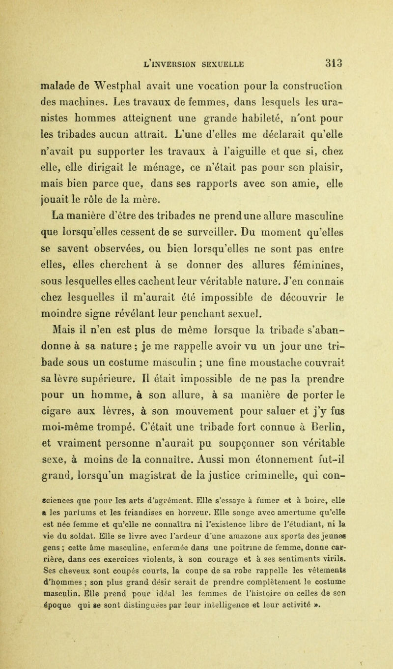 malade de Westphal avait une vocation pour la construction des machines. Les travaux de femmes, dans lesquels les ura- nistes hommes atteignent une grande habileté, n'ont pour les tribades aucun attrait. L'une d'elles me déclarait qu'elle n'avait pu supporter les travaux à l'aiguille et que si, chez elle, elle dirigait le ménage, ce n'était pas pour son plaisir, mais bien parce que, dans ses rapports avec son amie, elle jouait le rôle de la mère. La manière d'être des tribades ne prend une allure masculine que lorsqu'elles cessent de se surveiller. Du moment qu'elles se savent observées, ou bien lorsqu'elles ne sont pas entre elles, elles cherchent à se donner des allures féminines, sous lesquelles elles cachent leur véritable nature. J'en connais chez lesquelles il m'aurait été impossible de découvrir le moindre signe révélant leur penchant sexuel. Mais il n'en est plus de même lorsque la tribade s'aban- donne à sa nature ; je me rappelle avoir vu un jour une tri- bade sous un costume masculin ; une fine moustache couvrait sa lèvre supérieure. Il était impossible de ne pas la prendre pour un homme, à son allure, à sa manière de porter le cigare aux lèvres, à son mouvement pour saluer et j'y fus moi-même trompé. C'était une tribade fort connue à Berlin, et vraiment personne n'aurait pu soupçonner son véritable sexe, à moins de la connaître. Aussi mon étonnement fut-il grand, lorsqu'un magistrat de la justice criminelle, qui con- sciences que pour les arts d'agrément. Elle s'essaye à fumer et à boire, elle a les parfums et les friandises en horreur. Elle songe avec amertume qu'elle est née femme et qu'elle ne connaîtra ni l'existence libre de l'étudiant, ni la vie du soldat. Elle se livre avec l'ardeur d'une amazone aux sports des jeunes gens; cette âme masculine, enfermée daas une poitrine de femme, donne car- rière, dans ces exercices violents, à son courage et à ses sentiments virils. Ses cheveux sont coupés courts, la coupe de sa robe rappelle les vêtements d'hommes ; son plus grand désir serait de prendre complètement le costume masculin. Elle prend pour idéal les femmes de l'histoire ou celles de son époque qui se sont distinguées par leur intelligence et leur activité ».