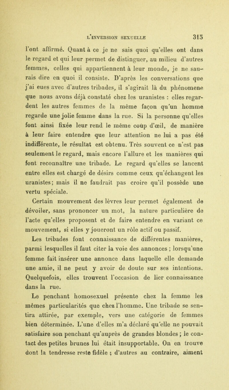 l'ont affirmé. Quant à ce je ne sais quoi qu'elles ont dans le regard et qui leur permet de distinguer, au milieu d'autres femmes, celles qui appartiennent à leur monde, je ne sau- rais dire en quoi il consiste. D'après les conversations que j'ai eues avec d'autres tribades, il s'agirait là du phénomène que nous avons déjà constaté chez les uranistes : elles regar- dent les autres femmes de la même façon qu'un homme regarde une jolie femme dans la rue. Si la personne qu'elles font ainsi fixée leur rend le même coup d'oeil, de manière à leur faire entendre que leur attention ne lui a pas été indifférente, le résultat est obtenu. Très souvent ce n'est pas seulement le regard, mais encore l'allure et les manières qui font reconnaître une tribade. Le regard qu'elles se lancent entre elles est chargé de désirs comme ceux qu'échangent les uranistes; mais il ne faudrait pas croire qu'il possède une vertu spéciale. Certain mouvement des lèvres leur permet également de dévoiler, sans prononcer un mot, la nature particulière de l'acte qu'elles proposent et de faire entendre en variant ce mouvement, si elles y joueront un rôle actif ou passif. Les tr-ibades font connaissance de différentes manières, parmi lesquelles il faut citer la voie des annonces ; lorsqu'une femme fait insérer une annonce dans laquelle elle demande une amie, il ne peut y avoir de doute sur ses intentions. Quelquefois, elles trouvent l'occasion de lier connaissance dans la rue. Le penchant homosexuel présente chez la femme les mêmes particularités que chez l'homme. Une tribade se sen- tira attirée, par exemple, vers une catégorie de femmes bien déterminée. L'une d'elles m'a déclaré qu'elle ne pouvait satisfaire son penchant qu'auprès de grandes blondes ; le con- tact des petites brunes lui était insupportable. On en trouve dont la tendresse reste fidèle ; d'autres au contraire, aiment