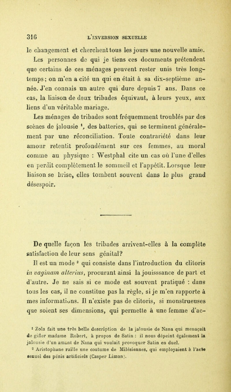 le changement et cherchent tous les jours une nouvelle amie. Les personnes de qui je tiens ces documents prétendent que certains de ces ménages peuvent rester unis très long- temps ; on m'en a cité un qui en était à sa dix-septième an- née. J'en connais un autre qui dure depuis 7 ans. Dans ce cas, la liaison de deux tribades équivaut, à leurs yeux, aux liens d'un véritable mariage. Les ménages de tribades sont fréquemment troublés par des scènes de jalousie i, des batteries, qui se terminent générale- ment par une réconciliation. Toute contrariété dans leur amour retentit profondément sur ces femmes, au moral comme au physique : Westphal cite un cas où l'une d'elles en perdit complètement le sommeil et l'appétit. Lorsque leur liaison se brise, elles tombent souvent dans le plus grand désespoir. De quelle façon les tribades arrivent-elles à la complète satisfaction de leur sens génital? Il est un mode 2 qui consiste dans l'introduction du clitoris in vaginam alternes, procurant ainsi la jouisssance de part et d'autre. Je ne sais si ce mode est souvent pratiqué : dans tous les cas, il ne constitue pas la règle, si je m'en rapporte à mes informations. Il n'existe pas de clitoris, si monstrueuses que soient ses dimensions, qui permette à une femme d'ac- 1 Zola fait une très belle description de la jalousie de Nana qui menaçait de gifler madame Robert, à propos de Satin : il nous dépeint également la jalousie d'un ament. de Nana qui voulait provoquer Satin en duel. 2 Aristophane raille une coutume de Milésiennes, qui employaient à l'acte sexuel des pénis artificiels (Casper Liman).