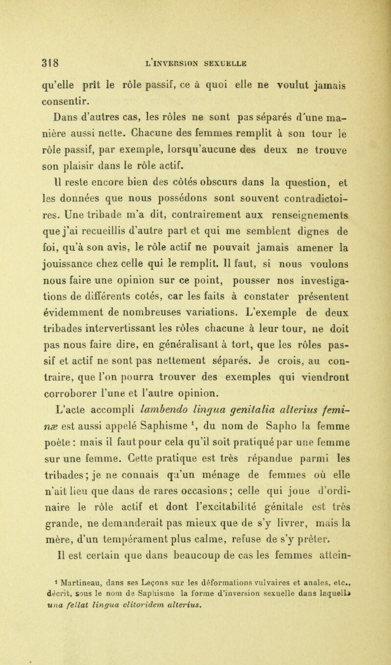 qu'elle prît le rôle passif, ce à quoi elle ne voulut jamais consentir. Dans d'autres cas, les rôles ne sont pas séparés d'une ma- nière aussi nette. Chacune des femmes remplit à son tour le rôle passif, par exemple, lorsqu'aucune des deux ne trouve son plaisir dans le rôle actif. 11 reste encore bien des côtés obscurs dans la question, et les données que nous possédons sont souvent contradictoi- res. Une tribade m'a dit, contrairement aux renseignements que j'ai recueillis d'autre part et qui me semblent dignes de foi, qu'à son avis, le rôle actif ne pouvait jamais amener la jouissance chez celle qui le remplit. Il faut, si nous voulons nous faire une opinion sur ce point, pousser nos investiga- tions de différents cotés, car les faits à constater présentent évidemment de nombreuses variations. L'exemple de deux tribades intervertissant les rôles chacune à leur tour, ne doit pas nous faire dire, en généralisant à tort, que les rôles pas- sif et actif ne sont pas nettement séparés. Je crois, au con- traire, que l'on pourra trouver des exemples qui viendront corroborer l'une et l'autre opinion. L'acte accompli lambendo lingua genitalia aîterius femi- nœ est aussi appelé Saphisme *, du nom de Sapho la femme poète : mais il faut pour cela qu'il soit pratiqué par une femme sur une femme. Cette pratique est très répandue parmi les tribades ; je ne connais qu'un ménage de femmes où elle n'ait lieu que dans de rares occasions; celle qui joue d'ordi- naire le rôle actif et dont l'excitabilité génitale est très grande, ne demanderait pas mieux que de s'y livrer, mais la mère, d'un tempérament plus calme, refuse de s'y prêter. Il est certain que dans beaucoup de cas les femmes attein- 1 Martineau, dans ses Leçons sur les déformations vulvaires et anales, etc., décrit, sous le nom de Saphisme la forme d'inversion sexuelle dans laqueiL» una fellat lingua clitoridem alterius.