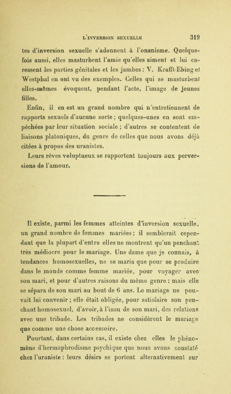 tes d'inversion sexuelle s'adonnent à l'onanisme. Quelque- fois aussi, elles masturbent l'amie qu'elles aiment et lui ca- ressent les parties génitales et les jambes : V. Krafft-Ebing et Westphal en ont vu des exemples. Celles qui se masturbent elles-mêmes évoquent, pendant l'acte, l'image de jeunes filles. Enfin, il én est un grand nombre qui n'entretiennent de rapports sexuels d'aucune sorte ; quelques-unes en sont em- pêchées par leur situation sociale ; d'autres se contentent de liaisons platoniques, du genre de celles que nous avons déjà citées à propos des uranistes. Leurs rêves voluptueux se rapportent toujours aux perver- sions de l'amour. Il existe, parmi les femmes atteintes d'inversion sexuelle, un grand nombre de femmes mariées ; il semblerait cepen- dant que la plupart d'entre elles ne montrent qu'un penchant très médiocre pour le mariage. Une dame que je connais, à tendances homosexuelles, ne se maria que pour se produire dans le monde comme femme mariée, pour voyager avec son mari, et pour d'autres raisons du même genre : mais elle se sépara de son mari au bout de 6 ans. Le mariage ne pou- vait lui convenir ; elle était obligée, pour satisfaire son pen- chant homosexuel, d'avoir, à l'insu de son mari, des relations avec une tribade. Les tribades ne considèrent le mariage que comme une chose accessoire. Pourtant, dans certains cas, il existe chez elles le phéno- mène d'hermaphrodisme psychique que nous avons constaté chez l'uraniste : leurs désirs se portent alternativement sur