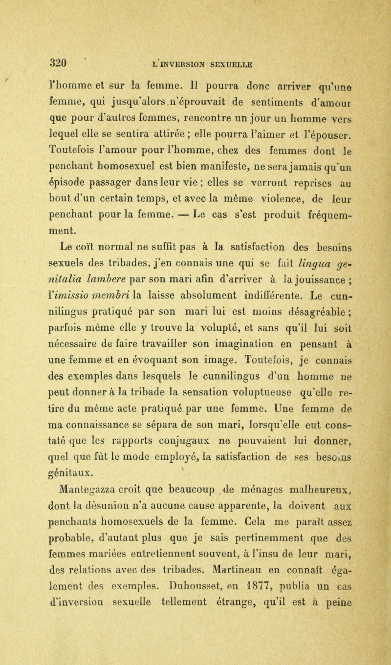 l'homme et sur la femme. Il pourra donc arriver qu'une femme, qui jusqu'alors n'éprouvait de sentiments d'amour que pour d'autres femmes, rencontre un jour un homme vers lequel elle se sentira attirée ; elle pourra l'aimer et l'épouser. Toutefois l'amour pour l'homme, chez des femmes dont le penchant homosexuel est bien manifeste, ne sera jamais qu'un épisode passager dans leur vie ; elles se verront reprises au bout d'un certain temps, et avec la même violence, de leur penchant pour la femme. — Le cas s'est produit fréquem- ment. Le coït normal ne suffit pas à la satisfaction des besoins sexuels des tribades, j'en connais une qui se fait lingua ge- nitalia lambere par son mari afin d'arriver à la jouissance ; Yimissio membri la laisse absolument indifférente. Le cun- nilingus pratiqué par son mari lui est moins désagréable ; parfois même elle y trouve la volupté, et sans qu'il lui soit nécessaire de faire travailler son imagination en pensant à une femme et en évoquant son image. Toutefois, je connais des exemples dans lesquels le cunnilingus d'un homme ne peut donner à la tribade la sensation voluptueuse qu'elle re- tire du même acte pratiqué par une femme. Une femme de ma connaissance se sépara de son mari, lorsqu'elle eut cons- taté que les rapports conjugaux ne pouvaient lui donner, quel que fut le mode employé, la satisfaction de ses besoins génitaux. Mantegazza croit que beaucoup de ménages malheureux, dont la désunion n'a aucune cause apparente, la doivent aux penchants homosexuels de la femme. Gela me paraît assez probable, d'autant plus que je sais pertinemment que des femmes mariées entretiennent souvent, à l'insu de leur mari, des relations avec des tribades. Martineau en connaît éga- lement des exemples. Duhousset, en 1877, publia un cas d'inversion sexuelle tellement étrange, qu'il est à peine