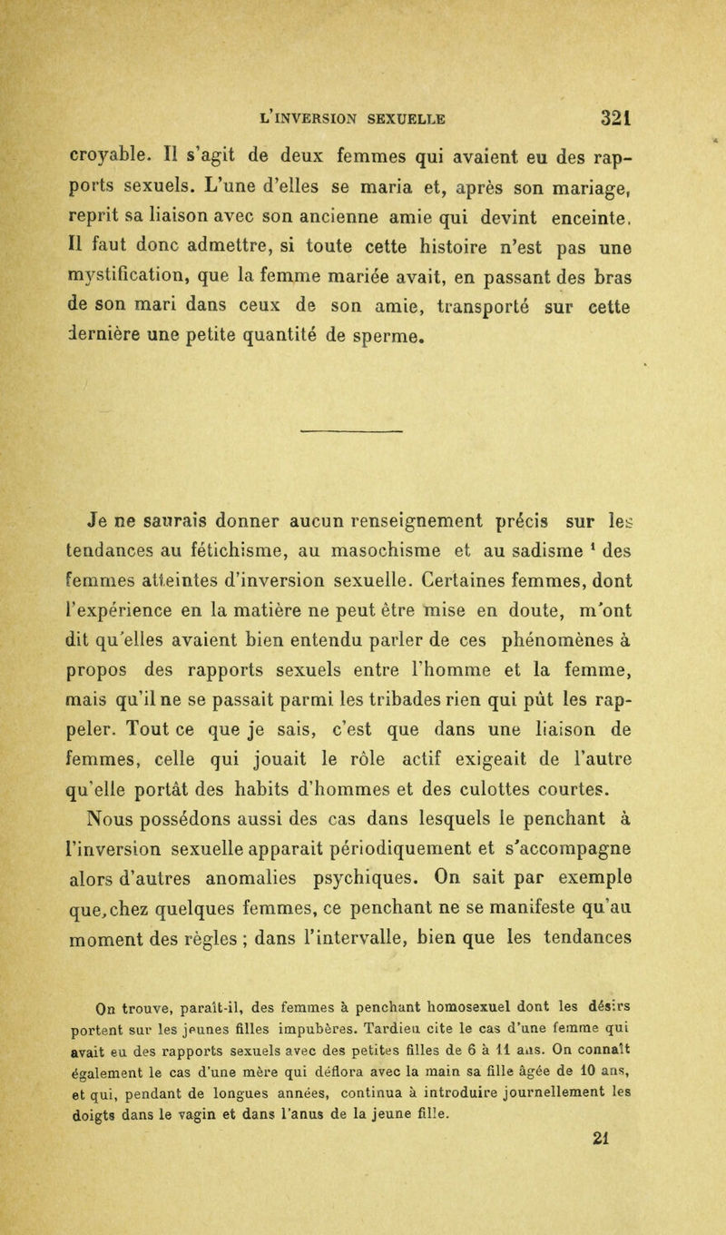 croyable. Il s'agit de deux femmes qui avaient eu des rap- ports sexuels. L'une d'elles se maria et, après son mariage, reprit sa liaison avec son ancienne amie qui devint enceinte. Il faut donc admettre, si toute cette histoire n'est pas une notification, que la femme mariée avait, en passant des bras de son mari dans ceux de son amie, transporté sur cette dernière une petite quantité de sperme. Je ne saurais donner aucun renseignement précis sur les tendances au fétichisme, au masochisme et au sadisme 1 des femmes atteintes d'inversion sexuelle. Certaines femmes, dont l'expérience en la matière ne peut être mise en doute, m'ont dit qu'elles avaient bien entendu parler de ces phénomènes à propos des rapports sexuels entre l'homme et la femme, mais qu'il ne se passait parmi les tribades rien qui pût les rap- peler. Tout ce que je sais, c'est que dans une liaison de femmes, celle qui jouait le rôle actif exigeait de l'autre qu'elle portât des habits d'hommes et des culottes courtes. Nous possédons aussi des cas dans lesquels le penchant à l'inversion sexuelle apparait périodiquement et s'accompagne alors d'autres anomalies psychiques. On sait par exemple que, chez quelques femmes, ce penchant ne se manifeste qu'au moment des règles ; dans l'intervalle, bien que les tendances On trouve, paraît-il, des femmes à penchant homosexuel dont les désirs portent sur les jeunes filles impubères. Tardieu cite le cas d'une femme qui avait eu des rapports sexuels avec des petites filles de 6 à 11 ans. On connaît également le cas d'une mère qui déflora avec la main sa fille âgée de 10 ans, et qui, pendant de longues années, continua à introduire journellement les doigts dans le vagin et dans l'anus de la jeune fille. 21