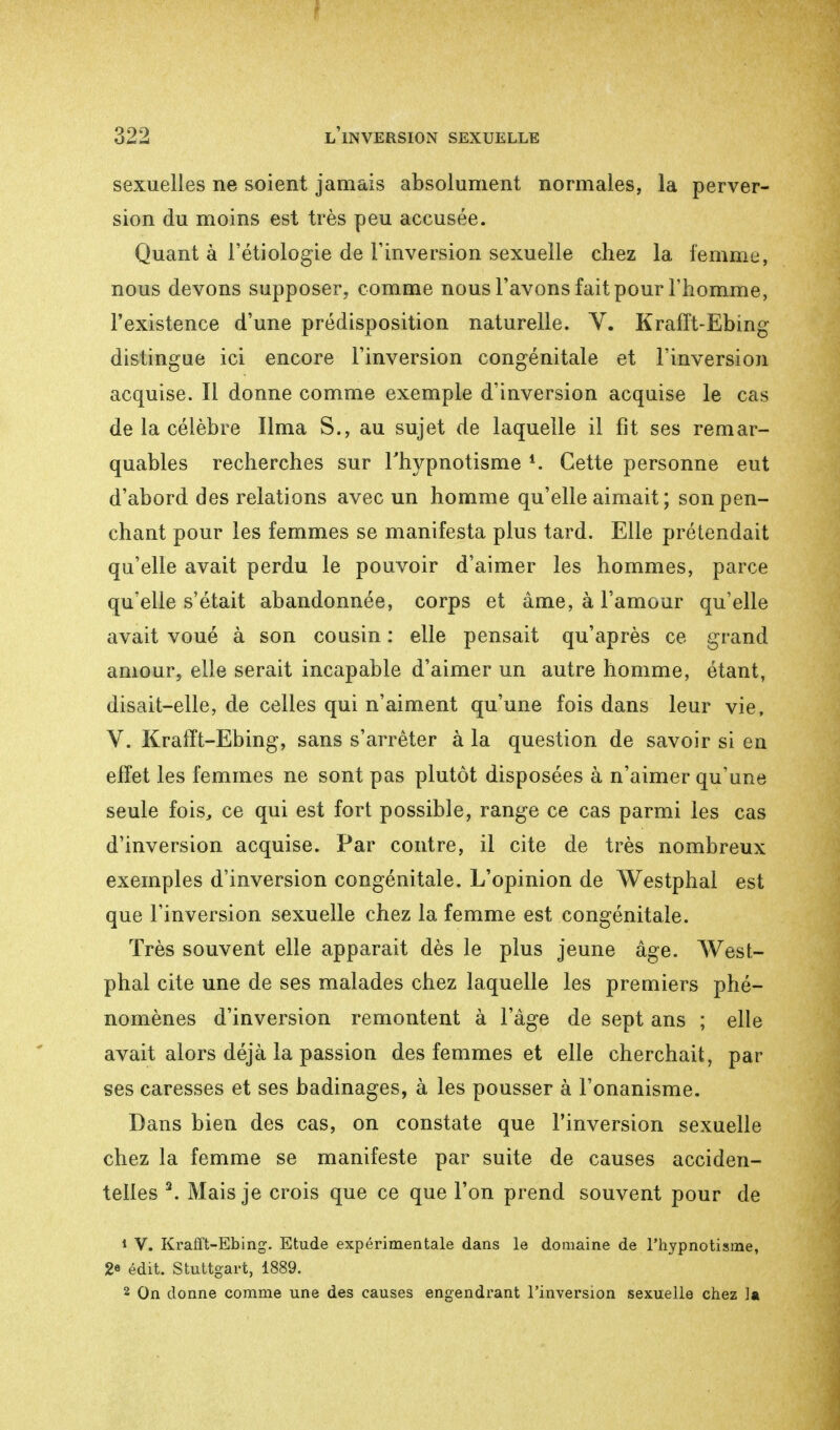 sexuelles ne soient jamais absolument normales, la perver- sion du moins est très peu accusée. Quant à l'étiologie de l'inversion sexuelle chez la femme, nous devons supposer, comme nous l'avons fait pour l'homme, l'existence d'une prédisposition naturelle. V. Krafft-Ebing distingue ici encore l'inversion congénitale et l'inversion acquise. Il donne comme exemple d'inversion acquise le cas de la célèbre lima S., au sujet de laquelle il fit ses remar- quables recherches sur l'hypnotisme *. Cette personne eut d'abord des relations avec un homme qu'elle aimait ; son pen- chant pour les femmes se manifesta plus tard. Elle prétendait qu'elle avait perdu le pouvoir d'aimer les hommes, parce qu'elle s'était abandonnée, corps et âme, à l'amour qu'elle avait voué à son cousin : elle pensait qu'après ce grand amour, elle serait incapable d'aimer un autre homme, étant, disait-elle, de celles qui n'aiment qu'une fois dans leur vie, V. Krafft-Ebing, sans s'arrêter à la question de savoir si en effet les femmes ne sont pas plutôt disposées à n'aimer qu'une seule fois, ce qui est fort possible, range ce cas parmi les cas d'inversion acquise. Par contre, il cite de très nombreux exemples d'inversion congénitale. L'opinion de Westphal est que l'inversion sexuelle chez la femme est congénitale. Très souvent elle apparait dès le plus jeune âge. West- phal cite une de ses malades chez laquelle les premiers phé- nomènes d'inversion remontent à l'âge de sept ans ; elle avait alors déjà la passion des femmes et elle cherchait, par ses caresses et ses badinages, à les pousser à l'onanisme. Dans bien des cas, on constate que l'inversion sexuelle chez la femme se manifeste par suite de causes acciden- telles 3. Mais je crois que ce que l'on prend souvent pour de * V. Krafft-Ebing. Etude expérimentale dans le domaine de l'hypnotisme, 2* édit. Stuttgart, 1889. 2 On donne comme une des causes engendrant l'inversion sexuelle chez la