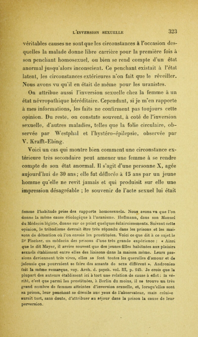 véritables causes ne sont que les circonstances à l'occasion des- quelles la malade donne libre carrière pour la première fois à son penchant homosexuel, ou bien se rend compte d'un état anormal jusqu'alors inconscient. Ce penchant existait à l'état latent, les circonstances extérieures n'on fait que le réveiller. Nous avons vu qu'il en était de même pour les uranistes. On attribue aussi l'inversion sexuelle chez la femme à un état névropathique héréditaire. Cependant, si je m'en rapporté à mes informations, les faits ne continuent pas toujours cette opinion. Du reste, on constate souvent, à coté de l'inversion sexuelle, d'autres maladies, telles que la folie circulaire, ob- servée par Westphal et l'hystéro-épilepsie, observée par V. Krafft-Ebing. Voici un cas qui montre bien comment une circonstance ex- térieure très secondaire peut amener une femme à se rendre compte de son état anormal. 11 s'agit d'une personne X, âgée aujourd'hui de 30 ans; elle fut déflorée à 15 ans par un jeune homme qu'elle ne revit jamais et qui produisit sur elle une impression désagréable ; le souvenir de l'acte sexuel lui était femme l'habitude prise des rapports homosexuels. Nous avons vu que l'on donne la même cause étiologique à l'uranisme. Hoffmann, dans son Manuel du Médecin légiste, donne sur ce point quelques éclaircissements. Suivant cette opinion, le tribadisme devrait être très répandu dans les prisons et les mai- sons de détention où l'on envoie les prostituées. Voici ce que dit à ce sujet le Dr Fischer, un médecin des prisons d'une très grande expérience : « Ainsi que le dit Mayer, il arrive souvent que des jeunes filles habituées aux plaisirs sexuels établissent entre elles des liaisons dans la maison même. Leurs pas- sions deviennent très vives, elles se font toutes les querelles d'amour et de jalousie que pourraient se faire des amants de sexe différent ». Andronico fait la même remarque, voy. Aren. d. psych, vol. III, p. 145. Je crois que la plupart des auteurs établissent ici à tort une relation de cause à effet : la vé- rité, c'est que parmi les prostituées, à Berlin du moins, il se trouve un très grand nombre de femmes atteintes d'inversion sexuelle, et, lorsqu'elles sont en prison, leur penchant se dévoile aux yeux de l'observateur, mais calui-c aurait tort, sans doute, d'attribuer au séjour dans la prison la cause de leur perversion.