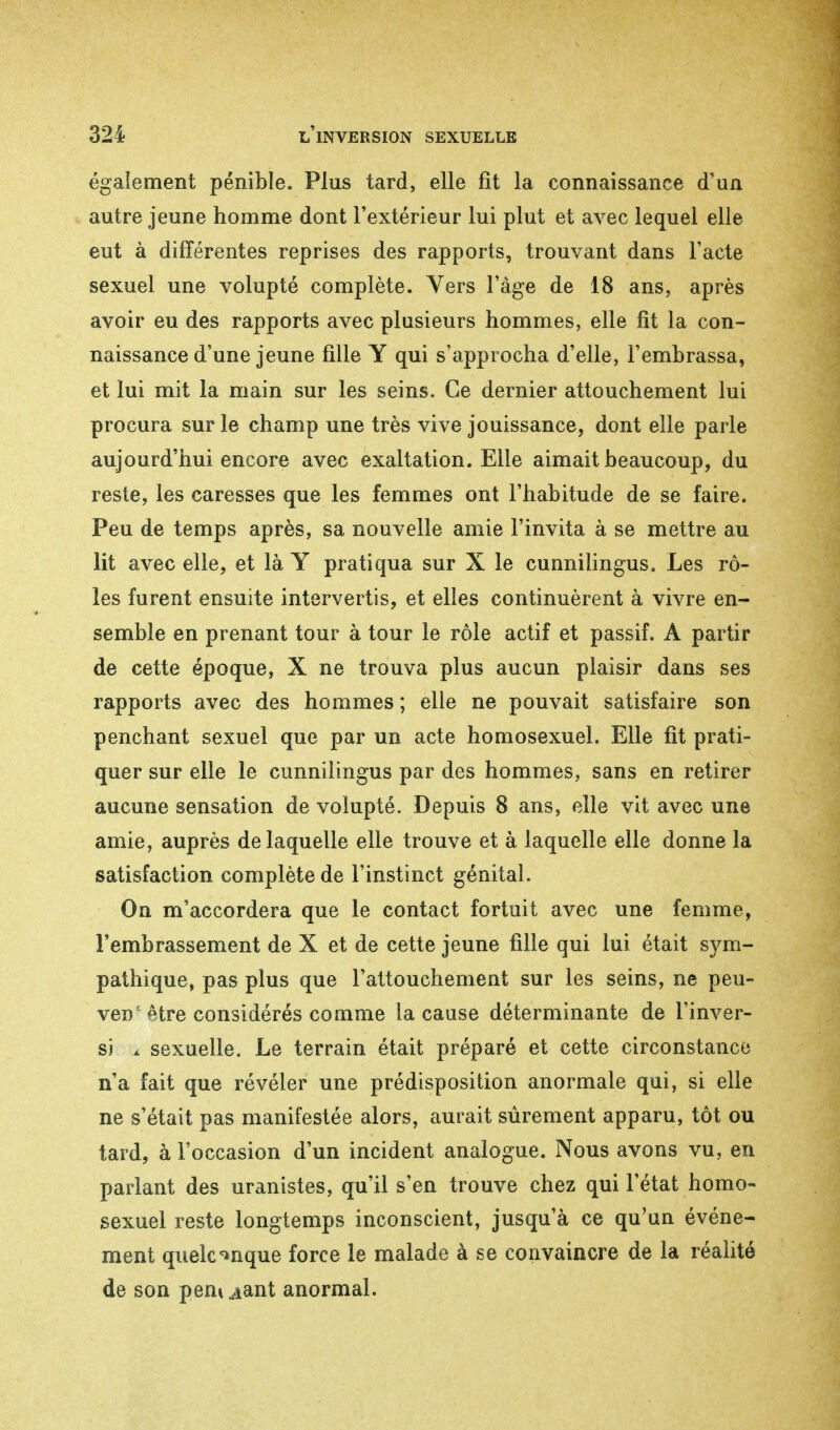 également pénible. Plus tard, elle fit la connaissance d'un autre jeune homme dont l'extérieur lui plut et avec lequel elle eut à différentes reprises des rapports, trouvant dans l'acte sexuel une volupté complète. Vers l'âge de 18 ans, après avoir eu des rapports avec plusieurs hommes, elle fit la con- naissance d'une jeune fille Y qui s'approcha d'elle, l'embrassa, et lui mit la main sur les seins. Ce dernier attouchement lui procura sur le champ une très vive jouissance, dont elle parle aujourd'hui encore avec exaltation. Elle aimait beaucoup, du reste, les caresses que les femmes ont l'habitude de se faire. Peu de temps après, sa nouvelle amie l'invita à se mettre au lit avec elle, et là Y pratiqua sur X le cunnilingus. Les rô- les furent ensuite intervertis, et elles continuèrent à vivre en- semble en prenant tour à tour le rôle actif et passif. A partir de cette époque, X ne trouva plus aucun plaisir dans ses rapports avec des hommes ; elle ne pouvait satisfaire son penchant sexuel que par un acte homosexuel. Elle fit prati- quer sur elle le cunnilingus par des hommes, sans en retirer aucune sensation de volupté. Depuis 8 ans, elle vit avec une amie, auprès de laquelle elle trouve et à laquelle elle donne la satisfaction complète de l'instinct génital. On m'accordera que le contact fortuit avec une femme, l'embrassement de X et de cette jeune fille qui lui était sym- pathique, pas plus que l'attouchement sur les seins, ne peu- ven'être considérés comme la cause déterminante de l'inver- si à sexuelle. Le terrain était préparé et cette circonstance n'a fait que révéler une prédisposition anormale qui, si elle ne s'était pas manifestée alors, aurait sûrement apparu, tôt ou tard, à l'occasion d'un incident analogue. Nous avons vu, en parlant des uranistes, qu'il s'en trouve chez qui l'état homo- sexuel reste longtemps inconscient, jusqu'à ce qu'un événe- ment quelconque force le malade à se convaincre de la réalité de son pem ^ant anormal.