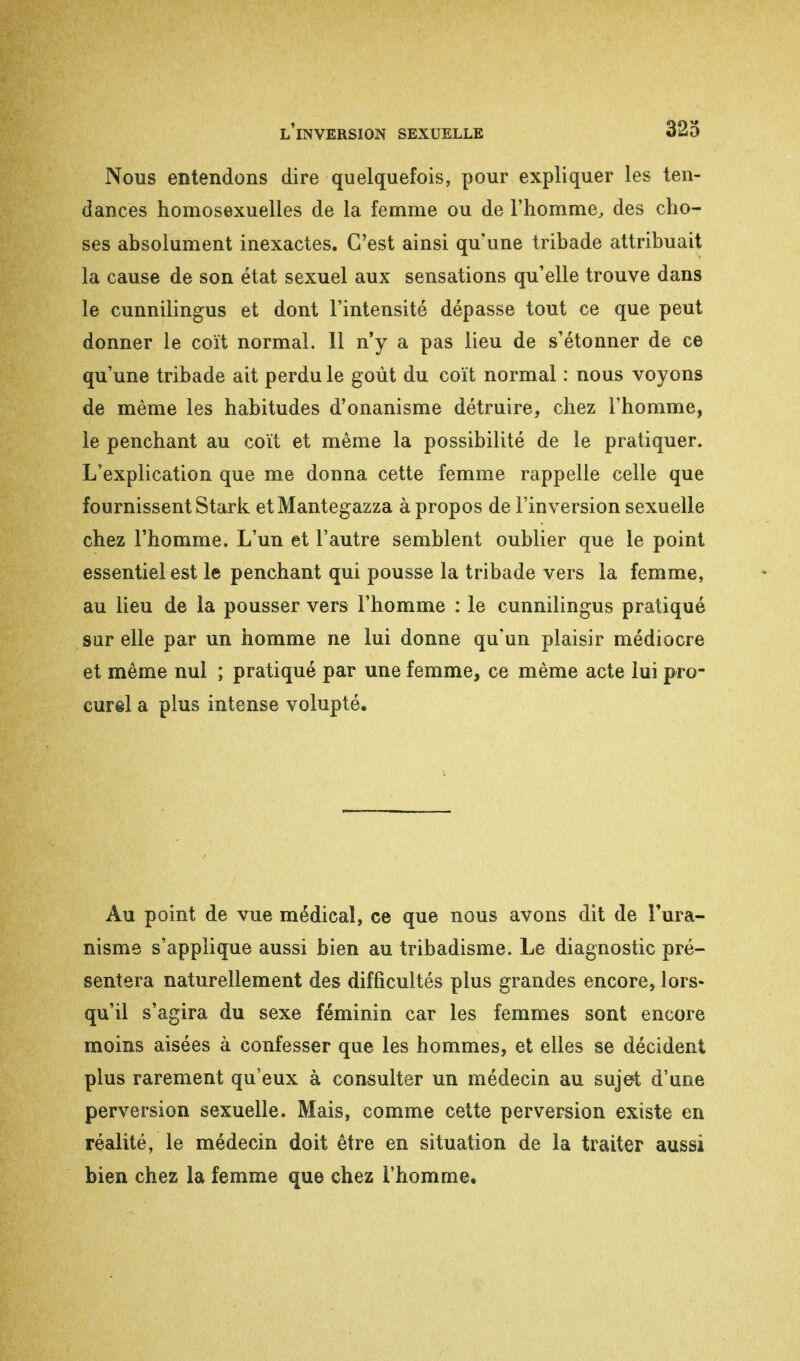 Nous entendons dire quelquefois, pour expliquer les ten- dances homosexuelles de la femme ou de l'homme, des cho- ses absolument inexactes. C'est ainsi qu'une tribade attribuait la cause de son état sexuel aux sensations qu'elle trouve dans le cunnilingus et dont l'intensité dépasse tout ce que peut donner le coït normal. 11 n'y a pas lieu de s'étonner de ce qu'une tribade ait perdu le goût du coït normal : nous voyons de même les habitudes d'onanisme détruire, chez l'homme, le penchant au coït et même la possibilité de le pratiquer. L'explication que me donna cette femme rappelle celle que fournissent Stark etMantegazza à propos de l'inversion sexuelle chez l'homme. L'un et l'autre semblent oublier que le point essentiel est le penchant qui pousse la tribade vers la femme, au lieu de la pousser vers l'homme : le cunnilingus pratiqué sur elle par un homme ne lui donne qu'un plaisir médiocre et même nul ; pratiqué par une femme, ce même acte lui pro- cure! a plus intense volupté. Au point de vue médical, ce que nous avons dit de Tura- nisme s'applique aussi bien au tribadisme. Le diagnostic pré- sentera naturellement des difficultés plus grandes encore, lors- qu'il s'agira du sexe féminin car les femmes sont encore moins aisées à confesser que les hommes, et elles se décident plus rarement qu'eux à consulter un médecin au sujet d'une perversion sexuelle. Mais, comme cette perversion existe en réalité, le médecin doit être en situation de la traiter aussi bien chez la femme que chez l'homme.