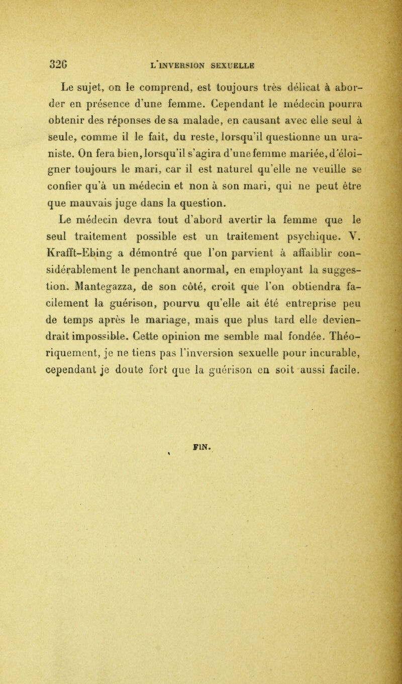 Le sujet, on le comprend, est toujours très délicat à abor- der en présence d'une femme. Cependant le médecin pourra obtenir des réponses de sa malade, en causant avec elle seul à seule, comme il le fait, du reste, lorsqu'il questionne un ura- niste. On fera bien, lorsqu'il s'agira d'une femme mariée, d'éloi- gner toujours le mari, car il est naturel qu'elle ne veuille se confier qu'à un médecin et non à son mari, qui ne peut être que mauvais juge dans la question. Le médecin devra tout d'abord avertir la femme que le seul traitement possible est un traitement psychique. V. Krafït-Ebing a démontré que l'on parvient à affaiblir con- sidérablement le penchant anormal, en employant la sugges- tion. Mantegazza, de son côté, croit que l'on obtiendra fa- cilement la guérison, pourvu qu'elle ait été entreprise peu de temps après le mariage, mais que plus tard elle devien- drait impossible. Cette opinion me semble mal fondée. Théo- riquement, je ne tiens pas l'inversion sexuelle pour incurable, cependant je doute fort que la guérison en soit aussi facile. fin.