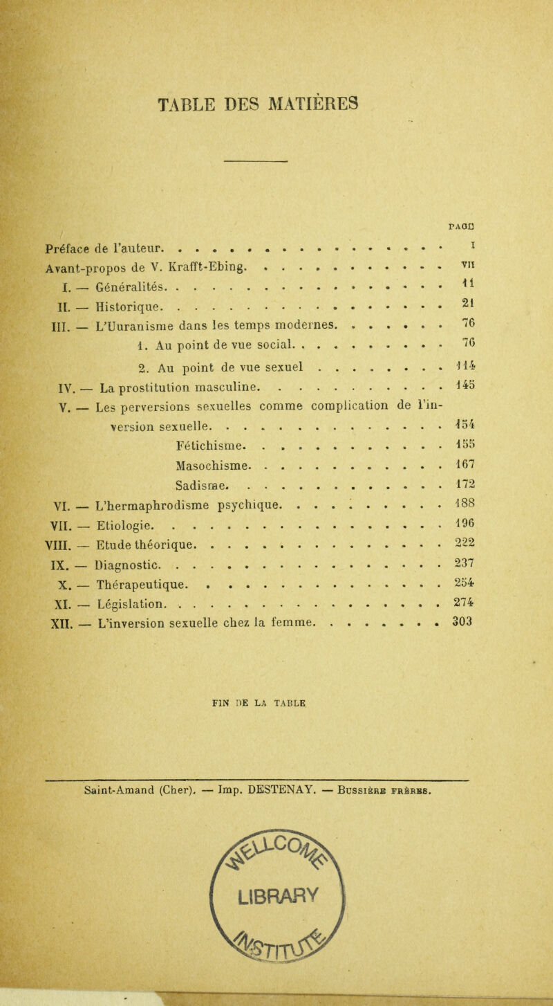 TABLE DES MATIÈRES PAOD Préface de l'auteur 1 Ayant-propos de V. Krafft-Ebing v» I. — Généralités * * IL — Historique 21 III. — L'Uuranisme dans les temps modernes 76 1. Au point de vue social 70 2. Au point de vue sexuel H4 IV. — La prostitution masculine 445 V. — Les perversions sexuelles comme complication de l'in- version sexuelle W Fétichisme 155 Masochisme 167 Sadisme 172 VI. — L'hermaphrodisme psychique. 188 VII. — Etiologie 196 VIII. — Etude théorique 222 IX. — Diagnostic 237 X. — Thérapeutique 254 XL — Législation 274 XII. -— L'inversion sexuelle chez la femme 303 FIN DE LA TABLE Saint-Amand (Cher). — Imp. DESTENAY. — Bussisre frèrbb. ( LIBRARY J