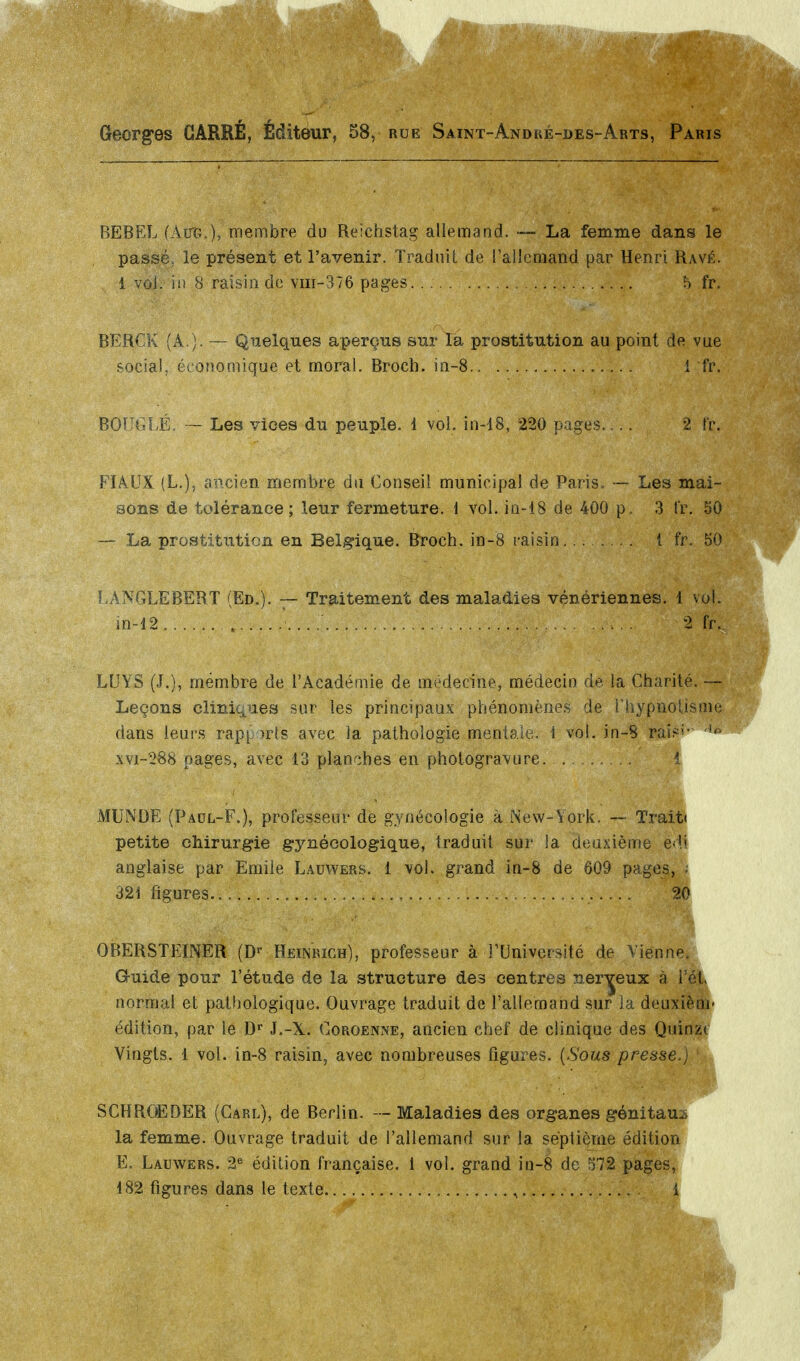 Georges CARRÉ, Éditeur, 58, rue Saint-Andké-des- BEBEL (Aire), membre du Reichstag allemand. — La femme dans le passé, le présent et l'avenir. Traduit de l'allemand par Henri Ravé. i vol. in 8 raisin de vm-376 pages h fr. BERCK (A.). — Quelques aperçus sur Ta prostitution au point de vue social, économique et moral. Broch, in-8 1 fr. BOUGLÉ, — Les vices du peuple. 1 vol. in-18, 220 pages 2 t'r. FIAUX (L.), ancien membre du Conseil municipal de Paris. — Les mai- sons de tolérance ; leur fermeture, i vol. in-18 de 400 p. 3 fr. 50 — La prostitution en Belgique. Broch, in-8 raisin.. 1 fr. 50 -ANGLEBERT (Ed.). — Traitement des maladies vénériennes. 1 vo in-i2. ... LUYS (J.), membre de l'Académie de médecine, médecin de la Charité Leçons cliniques sur les principaux phénomènes de l'hypnotisme dans leurs rapports avec la pathologie mentale, i vol. in-8 rai?1'* ''■ xvi-288 pages, avec 13 planches en photogravure i MUNDE (Paül-F.), professeur de gynécologie à New-York. — Trait» petite chirurgie gynécologique, traduit sur la deuxième ëdi anglaise par Emile Lauwers. 1 vol. grand in-8 de 609 pages, • 321 figures 20 OBER STEINER (Dr Heinrich), professeur à l'Université de Vienne. Guide pour l'étude de la structure des centres nerveux à i'ét normal et pathologique. Ouvrage traduit de l'allemand sur la deuxièm- édition, par le Dr J.-X. Coroenne, ancien chef de clinique des Quinzt Vingts. 1 vol. in-8 raisin, avec nombreuses figures. (Sous presse.) SCHROËDER (Carl), de Berlin. — Maladies des organes génitaux la femme. Ouvrage traduit de l'allemand sur la septième édition E. Lauwers. 2e édition française, i vol. grand in-8 de 572 pages, 182 figures dans le texte , i 2 fr.