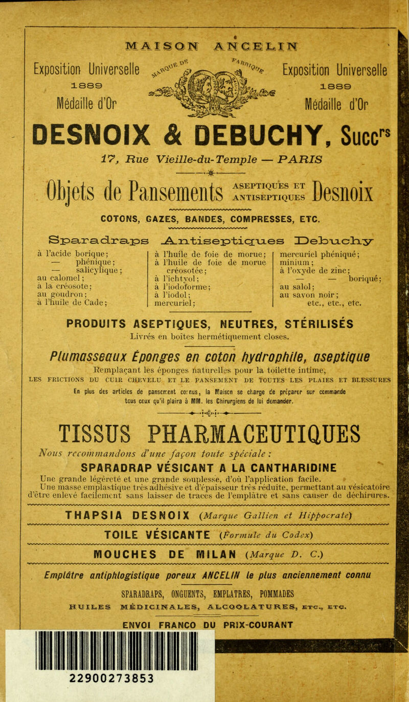 M A.ISOI ANÇEL,IN Exposition Universelle 1889 Médaille d'Or Exposition Universelle 1889 Médaille d'Or DESNOiX & DEBUCHY, Suce 17, Rue Vieille-du-Temple — PARIS rs Objets de Pansements ANTISEPTIQUES COTONS, GAZES, BANDES, COMPRESSES, ETC. S;p£t:ra.ci:r£i]ps -A^xxtisep»tiQ;-u-es ZDeDouLcliy à l'acide borique; — phénique ; — salicylique au calomel ; à la créosote; au goudron; à l'huile de Cade : à l'huile de foie de morue; à l'huile de foie de morue créosotée; à l'ichtyol; à l'iodoforme; à l'iodol; mercuriel ; mercuriel phéniqué; minium ; à l'oxyde de zinc; — — boriqué ; au salol; au savon noir ; etc., etc., etc. PRODUITS ASEPTIQUES, NEUTRES, STÉRILISES Livrés en boîtes hermétiquement closes. Plumasseaux Éponges en coton hydrophile, aseptique Remplaçant les éponges naturelles pour la toilette intime, LES FRICTIONS DU CUIR CHEVELU ET LE PANSEMENT DE TOUTES LES PLAIES ET BLESSURES En plus des articles de pansement cornus, la Kaiscn se charge de préparer sur commande tcus ceux qu'il plaira à MM. les Chirurgiens de lui demander. TISSUS PHARMACEUTIQUES Nous recommandons d'une façon toute spéciale : SPARADRAP VÉSICANT A LA CANTHARIDINE Une grande légèreté et une grande souplesse, d'où l'application facile. n Une masse emplastique très adhésive et d'épaisseur très réduite, permettant au vésicatoire d'être enlevé facilement sans laisser de traces de l'emplâtre et sans causer de déchirures. THAPSIA DESNOIX (Marque Gallien et Hippocrate) TOILE VÉSICANTE {Formule du Codex) MOUCHES DE MILAN {Marque D. C.) Emplâtre antiphlogistique poreux ANC ELIN le plus anciennement connu SPARADRAPS, ONGUENTS, EMPLATRES, POMMADES RVtMSS MÉBieiKALlSj A^CiOO^ATÏÎ-ï^MS,; etc., et©. ENVOI FRANCO DU PR2X-COURANT 22900273853