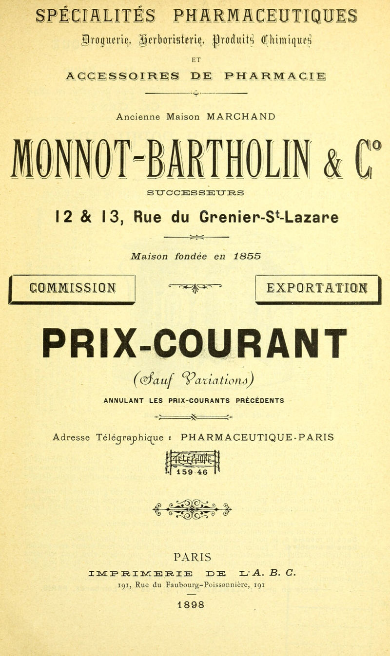 ET ACCESSOIRES BI PHARMACIE; Ancienne Maison MARCHAND SUCCESSEURS 12 & 13, Rue du Grenier-SM-azare G9MWSSI0H Maison fondée en 1855 EXFORT&Tltti PRIX-COURANT ANNULANT LES PRIX-COURANTS PRÉCÉDENTS Adresse Télé^raphic^ue t PH ARM ACEUTIQUE - PARIS PARIS IMPRIMERIE IDE E'A. B. C. 191, Rue du Faubourg-Poissonnière, 191 1898