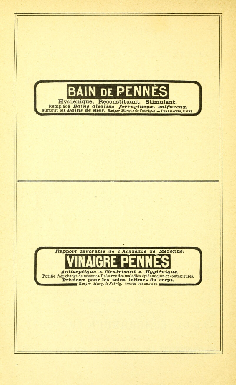 BAIN DE PENNES Hygiénique, Reconstituant, Stimulant. Remplace Bains alcalins, ferrugineux, sulfureux, SÛrtOUt les BainB de mer. Exiger Marque de Fabrique — Pharmacies, Bains Rapport favorable de l'Académie de Médecine. VINAIGRE PENNES Antiseptique Cicatrisant -«- Hygiénique, Purifie l'air chargé de miasmes. Préserve des maladies épldémlques et contagieuses. Précieux pour les soins intimes du corps. bhbhhhhhm Exiger Marq. deFabHq. toutes phaemacïbs. wmmmËÊtmm^^mmm