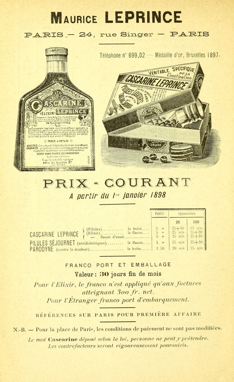 aurice LEPRINCE PARIS — zr-u-e Sixicreir — PARIS Téléphone n° 699,02 — Médaille d'or, Bruxelles 1897. SPÉCIF^ PRIX ' OOURANT A partir du /er janvier 1898 CASCARINE LEPRINCE j (Elxi%- PILULES SÉJOURNET (antidiabétiques). Public Quantités 25 100 la boîte.... 3 » 25+10 33 o/o le flacon.. . . 5 » 25 o/o 25+10 3 » 25 o/o 25+10 le flacon.. . . 4 » 25 o/o 25+10 3 50 20 o/o 25 o/o FRANCO PORT ET EMBALLAGE Valeur: 30 jours fin de mois Pour VElixir, le franco ri est appliqué qu'aux factures atteignant 3oo fr. net. Pour l'Étranger franco port ri embarquement. RÉFÉRENCÉS SUR PARIS POUR PREMIERE AFFAIRE B. — Pour la place de Pari?, les conditions de paiement ne sont pas modifiées. Le mot Cascarine déposé selon la loi, personne ne peut y prétendre. Les contrefacteurs seront rigoureusement poursuivis.