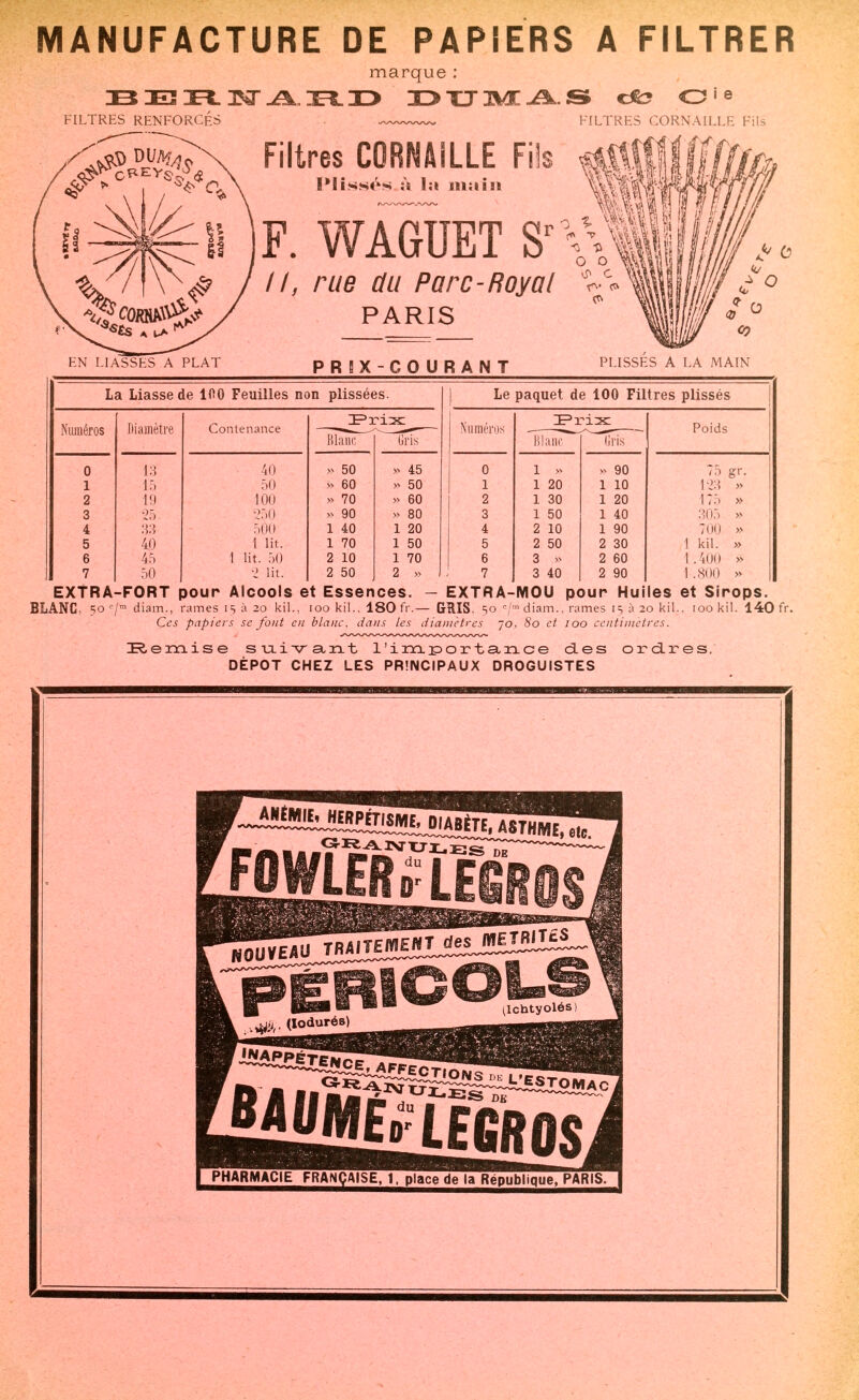 MANUFACTURE DE PAPIERS A FILTRER marque : 13 IEÎ JEFL JST IOL H> I>TJ3M:^.S cfc? O^e FILTRES CORNAILLE Fils Filtres CORNAILLE Fiïs |fg|f Plissés à la main F. WAGUET S //, rue du Parc-Royal PARIS PLISSES A LA MAIN EN LIASSES~A PLAT PRIX-COURANT La Liasse de 100 Feuilles non plissées. | Le paquet de 100 Filtres plissés Numéros Diamètre Contenance ^Frix Numéros Poids Klanc (iris Blanc (Iris 0 13 40 >v 50 >v 45 0 1 » >^ 90 1 15 50 » 60 - 50 1 1 20 1 10 123 » 2 m 100 » 70 » 60 2 1 30 1 20 17.-> » 3 . 25. 250 v 90 » 80 3 1 50 1 40 305 » 4 33 500 1 40 1 20 4 2 10 1 90 700 » 5 40 1 lit. 1 70 1 50 5 2 50 2 30 1 kil. » 6 45 1 lit. 50 2 10 1 70 6 3 » 2 60 1.400 » 7 50 2 lit. 2 50 2 » 7 3 40 2 90 1.800 » EXTRA-FORT pour Alcools et Essences. — EXTRA-MOU pour Huiles et Sirops. BLANC, 50 c/m diam., rames 15 à 20 kil., 100 kil.. 180 fr.— GRIS, so c/mdiam., rames 15 à 20 kil.. 100 kil. 140 fr. Ces papiers se fout en blanc, dans les diamètres jo. 80 et 100 centimètres. Remise suiv ant l'importance des ordres, DEPOT CHEZ LES PRINCIPAUX DROGUISTES