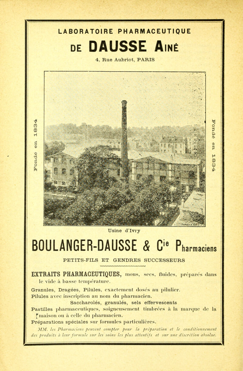 LABORATOIRE PHARMACEUTIQUE de DAUSSE Aîné 4, Rue Aubriot, PARIS Usine d'Ivry BOULANGER-DAUSSE & Cie Pha™™» PETITS-FILS ET GENDRES SUCCESSEURS EXTRAITS PHARMACEUTIQUES, mous, secs, fluides, préparés dans le vide à basse température. Granules, Dragées, Pilules, exactement dosés au pilulier. Pilules avec inscription au nom du pharmacien. Saccharolés, granulés, sels effervescents Pastilles pharmaceutiques, soigneusement timbrées à la marque de la fmaison ou à celle du pharmacien. Préparations spéciales sur formules particulières. MM. les Pharmaciens peuvent compter pour la préparation et le conditionnement des produits à leur formule sur les soins les plus attentifs et sur une discrétion absolue.