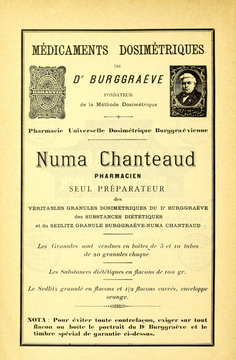 MÉDICAMENTS DOSIMÉTRIQUES Idu Dr BURGGRAËVE FONDATEUR de la Méthode Dosimétrique Pharmacie Universelle Dosimétrique Burg g ràë vienne uhani PHARMACIEN rr SEUL PREPARATEUR des VÉRITABLES GRANULES DOSIMÉTRIQUES DU Dr BURGGRAËVE des SUBSTANCES DIÉTÉTIQUES et du SEDLITZ GRANULÉ BURGGRAÉVE-NUMA CHANTEAUD Les Granules sont vendues en boîtes jle 5 et 10 tubes de 2 o granules chaque Les Substances diététiques en flacons de 100 gr. Sedlitz granulé en flacons et 1)2 flacons carrés, enveloppe orange. ...-^=m=^ ]\OTA : Pour éviter toute contrefaçon, exiger sur tout flacon ou boite le portrait du Dr Burggraëve et le timbre spécial de garantie ci-dessus.