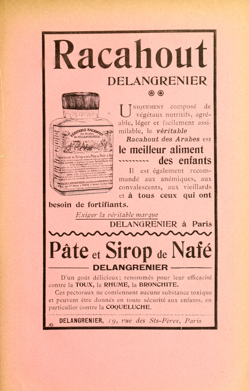 Racahout DELANQRENIER ® ® UNIQUEMENT COlllpOSe de végétaux nutritifs, agré- able, léger et facilement assi- milable, le véritable Racahout des Arabes est le meilleur aliment — des enfants Il est également recom- mandé aux anémiques, aux convalescents, aux vieillards et à tous ceux qui ont besoin de fortifiants. Exiger la véritable marque DELANQRENIER à Paris Pâte et Sirop de Naf é te DELANGRENIER D'un goût délicieux; renommés pour leur efficacité contre la TOUX, le RHUME, la BRONCHITE. Ces pectoraux ne contiennent aucune substance toxique et peuvent être donnés en toute sécurité aux enfants, en particulier contre la COQUELUCHE. DELANGRENIER, ig, rue des Sts-Pères, Paris