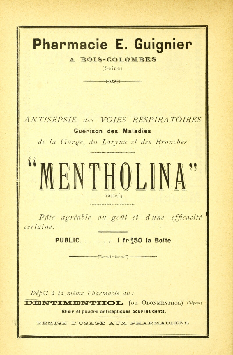 Pharmacie E. Guignier (Seine) ANTISEPSIE des VOIES RESPIRATOIRES Guérison des Maladies de la Gorge, du larynx et des Bronches (DÉPOSÉ) Pâte agréable au goût et d'une efficacité certaine. PUBLIC. I fr.|50 la Boîte «—. — Dépôt à la même Pharmacie da : I>3E31SrTinM[E!3>aTI3:OXji (ou Odonmenthol) (Déposé) Elixir et poudre antiseptiques pour les dents. REMISE ZD'TXSAGKE AUX PHARMACIENS