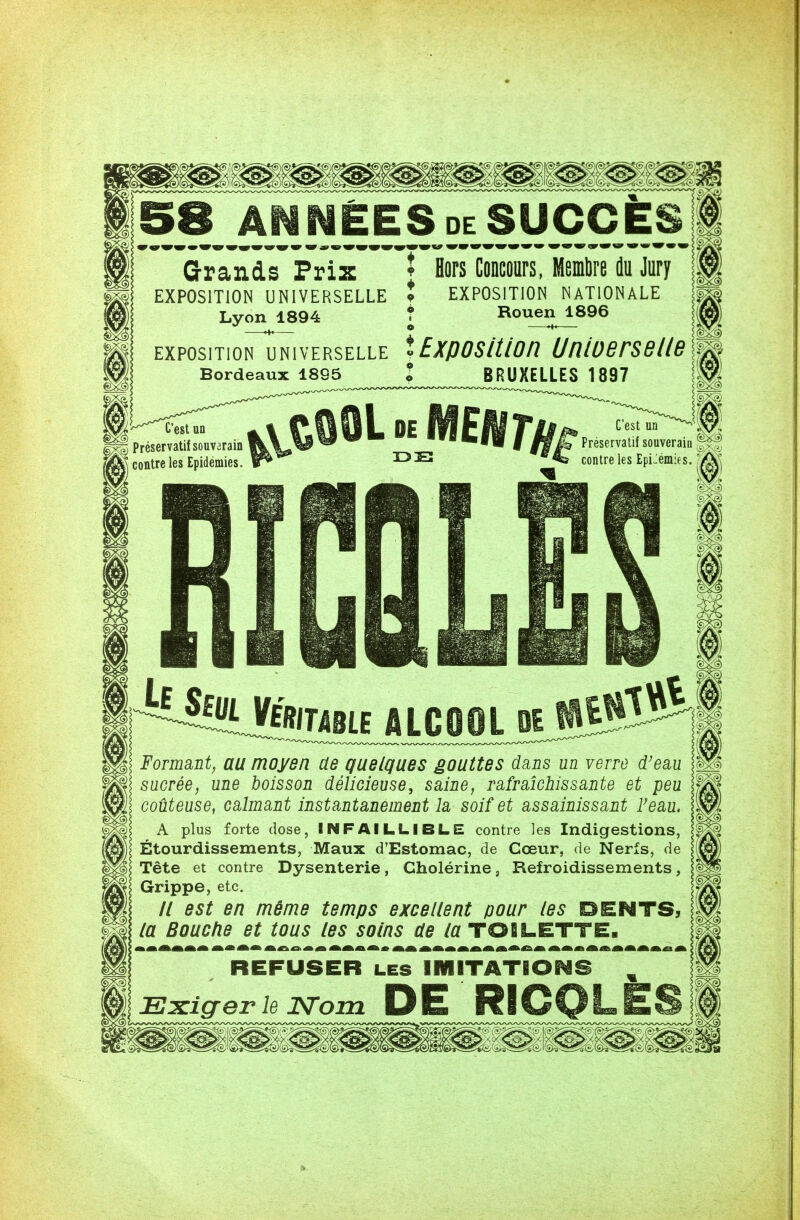 58 ANNEES de SUCCES Grands Prix î Hors Concours, Membre du Jury EXPOSITION UNIVERSELLE * EXPOSITION NATIONALE Lyon 1894 ? Rouen 1896 ExposiTiorTuNivERSELLE î Exposition UniùBrsBUB Bordeaux 1895 l BRUXELLES 1897 C'est un Préservatif souverain contre les Epidémies. C'est un Préservatif souveraiu contre les Epidémies. ^ Sf« VfBTUU ALCIOL K 00 Formant, au moyen de quelques gouttes dans un verre d'eau sucrée, une boisson délicieuse, saine, rafraîchissante et peu coûteuse, calmant instantanément la soif et assainissant F eau. A plus forte dose, INFAILLIBLE contre les Indigestions, Étourdissements, Maux d'Estomac, de Cœur, de Nerfs, de Tête et contre Dysenterie, Cholérine, Refroidissements, Grippe, etc. // est en même temps excellent pour les DENTS, la Bouche et tous les soins de la TOILETTE. REFUSER les IMITATIONS m Exiger le JSTom DE RICQLES