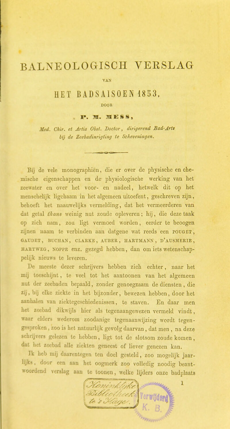 BALNEOLOGISCH VERSLAG VAN HET BADSA1S0EN 1853, DOOR P. M. MESS, Med. Chir. et Artis Obst. Doctor, dirigerend Bad-Arts bij de Zeebadinrigting te Scheveningen. Bij de vele monographiën, die er over de physische en che- mische eigenschappen en de- physiologische werking van het zeewater en over het voor- en nadeel, hetwelk dit op het menschelijk ligchaam in het algemeen uitoefent, geschreven zijn, behoeft het naauwelijks vermelding, dat het vermeerderen van dat getal thans weinig nut zoude opleveren; hij, die deze taak op zich nam, zou ligt vermoed worden, eerder te beoogen zijnen naam te verbinden aan datgene wat reeds een pouget, GACDET , BUCÜAN , CLARKE , AUBER , HARTMANN , d'aUSMERIE , hart weg , noppe enz. gezegd hebben, dan om iets wetenschap- pelijk nieuws te leveren. De meeste dezer schrijvers hebben zich echter, naar het mij toeschijnt, te veel tot het aantoonen van het algemeen nut der zeebaden bepaald, zonder genoegzaam de diensten, die zij, bij elke ziekte in het bijzonder, bewezen hebben, door het aanhalen van ziektegeschiedenissen, te staven. En daar men het zeebad dikwijls hier als tegenaangewezen vermeld vindt, waar elders wederom zoodanige tegenaanwijzing wordt tegen- gesproken , zoo is het natuurlijk gevolg daarvan , dat men , na deze schrijvers gelezen te hebben, ligt tot de slotsom zoude komen, dat het zeebad alle ziekten geneest of liever genezen kan. Ik heb mij daarentegen ten doel gesteld, zoo mogelijk jaar- lijk? , door een aan het oogmerk zoo volledig noodig beant- woordend verslag aan te toonen, welke lijders onze badplaats