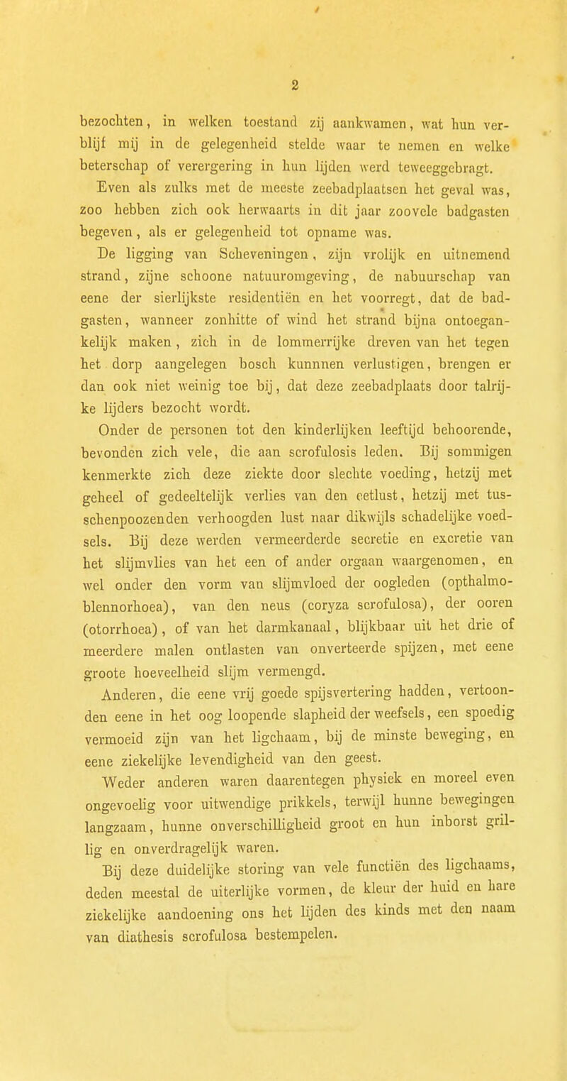 bezochten, in welken toestand zij aankwamen, wat hun ver- blijf mij in de gelegenheid stelde waar te nemen en welke beterschap of verergering in hun lijden werd teweeggebragt. Even als zulks met de meeste zeebadplaatsen het geval was, zoo hebben zich ook herwaarts in dit jaar zoovele badgasten begeven, als er gelegenheid tot opname was. De ligging van Scheveningen, zijn vrolijk en uitnemend strand, zijne schoone natuuromgeving, de nabuurschap van eene der sierlijkste residentièn en het voorregt, dat de bad- gasten, wanneer zonhitte of wind het strand bijna ontoegan- kelijk maken, zich in de lommerrijke dreven van het tegen het dorp aangelegen bosch kunnnen verlustigen, brengen er dan ook niet weinig toe bij, dat deze zeebadplaats door talrij- ke lijders bezocht wordt. Onder de personen tot den kinderlijken leeftijd behoorende, bevonden zich vele, die aan scrofulosis leden. Bij sommigen kenmerkte zich deze ziekte door slechte voeding, hetzij met geheel of gedeeltelijk verlies van den eetlust, hetzij met tus- schenpoozenden verhoogden lust naar dikwijls schadelijke voed- sels. Bij deze werden vermeerderde secretie en excretie van het slijmvlies van het een of ander orgaan waargenomen, en wel onder den vorm van slijmvloed der oogleden (opthalmo- blennorhoea), van den neus (coryza scrofulosa), der ooren (otorrhoea), of van het darmkanaal, blijkbaar uit het drie of meerdere malen ontlasten van onverteerde spijzen, met eene groote hoeveelheid slijm vermengd. Anderen, die eene vrij goede spijsvertering hadden, vertoon- den eene in het oog loopende slapheid der weefsels, een spoedig vermoeid zijn van het ligchaam, bij de minste beweging, en eene ziekelijke levendigheid van den geest. Weder anderen waren daarentegen physiek en moreel even ongevoelig voor uitwendige prikkels, terwijl hunne bewegingen langzaam, hunne onverschilligheid groot en hun inborst gril- lig en onverdragelijk waren. Bij deze duidelijke storing van vele functiën des ligchaams, deden meestal de uiterlijke vormen, de kleur der huid eu hare ziekelijke aandoening ons het lijden des kinds met den naam van diathesis scrofulosa bestempelen.