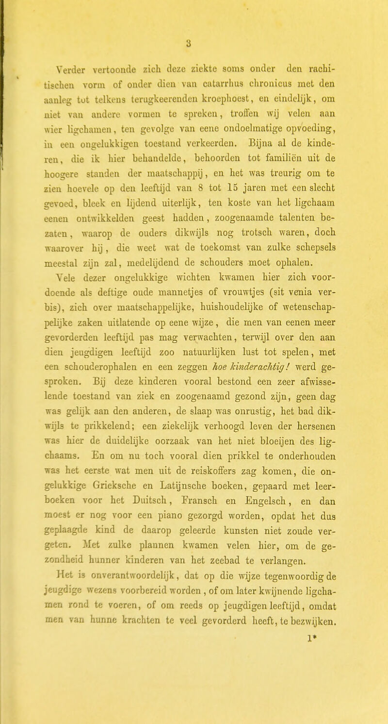 Verder vertoonde zich deze ziekte soms onder den rachi- tischen vorm of onder dien van catarrhus chronicus met den aanleg tot telkens terugkeerenden kroephoest, en eindelijk, om niet van andere vormen te spreken, trollen wij velen aan wier ligchamen, ten gevolge van eene ondoelmatige opvoeding, in een ongelukkigen toestand verkeerden. Bijna al de kinde- ren , die ik hier behandelde, behoorden tot familiën uit de hoogere standen der maatschappij, en het was treurig om te zien hoevele op den leeftijd van 8 tot 15 jaren met een slecht gevoed, bleek en lijdend uiterlijk, ten koste van het ligchaam eenen ontwikkelden geest hadden, zoogenaamde talenten be- zaten , waarop de ouders dikwijls nog trotsch waren, doch waarover hij , die weet wat de toekomst van zulke schepsels meestal zijn zal, medelijdend de schouders moet ophalen. Vele dezer ongelukkige wichten kwamen hier zich voor- doende als deftige oude mannetjes of vrouwtjes (sit venia ver- bis), zich over maatschappelijke, huishoudelijke of wetenschap- pelijke zaken uitlatende op eene wijze, die men van eenen meer gevorderden leeftijd pas mag verwachten, terwijl over den aan dien jeugdigen leeftijd zoo natuurlijken lust tot spelen, met een schouderophalen en een zeggen hoe kinderachtig! werd ge- sproken. Bij deze kinderen vooral bestond een zeer afwisse- lende toestand van ziek en zoogenaamd gezond zijn, geen dag was gelijk aan den anderen, de slaap was onrustig, het bad dik- wijls te prikkelend; een ziekelijk verhoogd leven der hersenen was hier de duidelijke oorzaak van het niet bloeijen des lig- chaams. En om nu toch vooral dien prikkel te onderhouden was het eerste wat men uit de reiskoffers zag komen, die on- gelukkige Grieksche en Latijnsche boeken, gepaard met leer- boeken voor het Duitsch, Fransch en Engelsch, en dan moest er nog voor een piano gezorgd worden, opdat het dus geplaagde kind de daarop geleerde kunsten niet zoude ver- geten. Met zulke plannen kwamen velen hier, om de ge- zondheid hunner kinderen van het zeebad te verlangen. Het is onverantwoordelijk, dat op die wijze tegenwoordig de jeugdige wezens voorbereid worden , of om later kwijnende ligcha- men rond te voeren, of om reeds op jeugdigen leeftijd, omdat men van hunne krachten te veel gevorderd heeft, te bezwijken. 1»