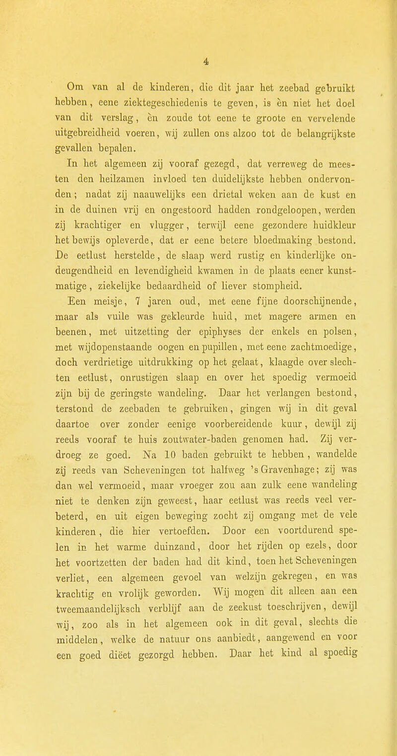 Om van al de kinderen, die dit jaar het zeebad gebruikt hebben, eene ziektegeschiedenis te geven, is èn niet het doel van dit verslag, èn zoude tot eene te groote en vervelende uitgebreidheid voeren, wij zullen ons alzoo tot de belangrijkste gevallen bepalen. In het algemeen zij vooraf gezegd, dat verreweg de mees- ten den heilzamen invloed ten duidelijkste hebben ondervon- den ; nadat zij naauwelijks een drietal weken aan de kust en in de duinen vrij en ongestoord hadden rondgeloopen, werden zij krachtiger en vlugger, terwijl eene gezondere huidkleur het bewijs opleverde, dat er eene betere bloedmaking bestond. De eetlust herstelde, de slaap werd rustig en kinderlijke on- deugendheid en levendigheid kwamen in de plaats eener kunst- matige , ziekelijke bedaardheid of liever stompheid. Een meisje, 7 jaren oud, met eene fijne doorschijnende, maar als vuile was gekleurde huid, met magere armen en beenen, met uitzetting der epiphyses der enkels en polsen, met wijdopenstaande oogen en pupillen, met eene zachtmoedige, doch verdrietige uitdrukking op het gelaat, klaagde over slech- ten eetlust, onrustigen slaap en over het spoedig vermoeid zijn bij de geringste wandeling. Daar het verlangen bestond, terstond de zeebaden te gebruiken, gingen wij in dit geval daartoe over zonder eenige voorbereidende kuur, dewijl zij reeds vooraf te huis zoutwater-baden genomen had. Zij ver- droeg ze goed. Na 10 baden gebruikt te hebben , wandelde zij reeds van Scheveningen tot halfweg 's Gravenhage; zij was dan wel vermoeid, maar vroeger zon aan zulk eene wandeling niet te denken zijn geweest, haar eetlust was reeds veel ver- beterd, en uit eigen beweging zocht zij omgang met de vele kinderen, die hier vertoefden. Door een voortdurend spe- len in het warme duinzand, door het rijden op ezels, door het voortzetten der baden had dit kind, toen het Scheveningen verliet, een algemeen gevoel van welzijn gekregen, en was krachtig en vrolijk geworden. Wij mogen dit alleen aan een tweemaandelijksch verblijf aan de zeekust toeschrijven, dewijl wij, zoo als in het algemeen ook in dit geval, slechts die middelen, welke de natuur ons aanbiedt, aangewend en voor een goed diëet gezorgd hebben. Daar het kind al spoedig